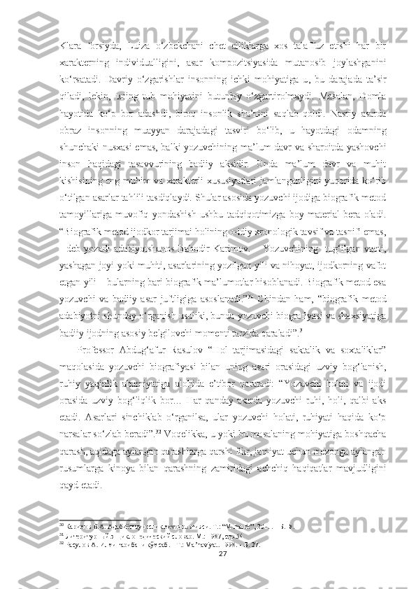 Klara   forsiyda,   Luiza   o‘zbekchani   chet   elliklarga   xos   talaffuz   etishi   har   bir
xarakterning   individualligini,   asar   kompozitsiyasida   mutanosib   joylashganini
ko‘rsatadi.   Davriy   o‘zgarishlar   insonning   ichki   mohiyatiga   u ,   bu   darajada   ta’sir
qiladi,   lekin,   uning   tub   mohiyatini   butunlay   o‘zgartirolmaydi.   Masalan,   Domla
hayotida   ko‘p   bor   adashdi,   biroq   insonlik   sha’nini   saqlab   qoldi.   Nasriy   asarda
obraz   insonning   muayyan   darajadagi   tasviri   bo‘lib,   u   hayotdagi   odamning
shunchaki  nusxasi  emas, balki yozuvchining ma’lum davr va sharoitda yashovchi
inson   haqidagi   tasavvurining   badiiy   aksidir.   Unda   ma’lum   davr   va   muhit
kishisining eng muhim va xarakterli xususiyatlari jamlanganligini yuqorida ko‘rib
o‘tilgan asarlar tahlili tasdiqlaydi. Shular asosida yozuvchi ijodiga biografik metod
tamoyillariga   muvofiq   yondashish   ushbu   tadqiqotimizga   boy   material   bera   oladi.
“Biografik metod ijodkor tarjimai holining oddiy xronologik tavsif va tasnifi emas,
-   deb   yozadi   adabiyotshunos   Bahodir   Karimov.   –   Yozuvchining     tug‘ilgan   vaqti,
yashagan joyi yoki muhiti, asarlarining yozilgan yili va nihoyat, ijodkorning vafot
etgan yili – bularning bari biografik ma’lumotlar hisoblanadi. Biografik metod esa
yozuvchi   va   badiiy   asar   juf t ligiga   asoslanadi.” 30
  Chindan   ham,   “biografik   metod
adabiyotni shunday o‘rganish usuliki, bunda yozuvchi biografiyasi va shaxsiyatiga
badiiy ijodning asosiy belgilovchi momenti tarzida qaraladi”. 31
Professor   Abdug‘afur   Rasulov   “Hol   tarjimasidagi   saktalik   va   soxtaliklar”
maqolasida   yozuvchi   biografiyasi   bilan   uning   asari   orasidagi   uzviy   bog‘lanish,
ruhiy   yaqinlik   ahamiyatiga   alohida   e’tibor   qaratadi:   “Yozuvchi   holati   va   ijodi
orasida   uzviy   bog‘liqlik   bor…   Har   qanday   asarda   yozuvchi   ruhi,   holi,   qalbi   aks
etadi.   Asarlari   sinchiklab   o‘rganilsa,   ular   yozuvchi   holati,   ruhiyati   haqida   ko‘p
narsalar so‘zlab beradi”. 32
 Voqelikka, u yoki bu masalaning mohiyatiga boshqacha
qarash, aqidaga aylangan qarashlarga qarshi fikr, jamiyat uchun mezonga aylangan
rusumlarga   kinoya   bilan   qarashning   zamiridagi   achchiq   haqiqatlar   mavjudligini
qayd etadi.
30
 Каримов Б.А. Адабиётшунослик методологияси. T.: “Muharrir”, 2011. – Б.18.
31
 Литеритурный энциклопедический словар. М.: 1987,  стр.54 
32
 Расулов А .  Илми ғарибани қўмсаб .  - T .:  Ma ’ naviyat . 1998 . – Б . 27 .
27 