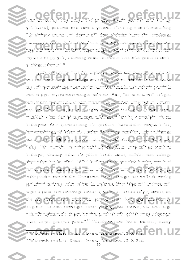 ketar-ketmas (haynohoy, u quyulib kelgan ko‘z yoshlarini yashirish uchun shunday
yo‘l   tutardi),   qarshimda   endi   bemalol   yalpayib   o‘tirib   olgan   betbet   muallifning
“Qo‘shningiz   anaqaroqmi   deyman-a?”   deya   shahodat   barmog‘ini   chekkasiga
nuqtab, aylantirishini ko‘rmaslik? o‘zining shunday emasligidan mamnunlik, huzur
tuyg‘ulari mana men deb sezilib turgan palag‘da ovozni eshitmaslik uchunoq, hech
gapdan hech gap yo‘q, stolimning barcha tortmalarini birin-ketin qarsillatib ochib-
yopishga tushaman”. 35
 
Ijodkor   insonning   borlig‘ini   anglashga   harakat   etar   ekan,   uning   turfa   xil
xarakterlar   yaratishiga   ham   o‘ziga   xos   badiiy   mahorati   sabab   bo‘ladi.   Yuqorida
qayd qilingan tasvirlarga nazar tashlar ekanmiz, albatta, bu tushunchaning zamirida
ham   haqiqat   mujassamlashganligini   ko‘ramiz.   Axir,   “bir   kam   dunyo”   bo‘lgani
kabi, insonning ham turfa xil kechinmalari mavjud, ba’zan uning ma’lum qirrasini
anglaymiz,   ba’zan   esa,   umuman,   anglay   olmaymiz.   Shuning   uchun   ham   insonni
murakkab   xilqat   ekanligi   qayta-qayta   ta’kidlanishi   ham   bejiz   emasligini   his   eta
boshlaymiz.   Asar   qahramonining   o‘z   qarashlari,   tushunchalari   mavjud   bo‘lib,
hamxonasining   yoki   kelgan   qiziquvchan   ijodkorning   qarashlari,   uning   ruhiyatiga
sezilarli ta’sir qiladi. Shuning uchun ham, uning qalb istiroblarini faqat hamxonasi
ilg‘ay   olishi   mumkin.   Insonning   botinidagi   ziddiyatlar,   uning   qalbiga   ozor   bera
boshlaydi,   shunday   holda   o‘z   jahlini   bosish   uchun,   nafratni   ham   botiniga
singdirishga   harakat   qiladi:   “Alhol   kutilgan   shanba   yaqinlashib   qolar,   men   buni
hamxonamning hamma narsani butkul unutib, o‘zini tamoman jununlik ixtiyoriga
tashlaganidan   taxminlardim.   Hamxonam   orziqib   kutulgan   kun   arafasida   mening
gaplarimni   eshitmay   qolar,   eshitsa-da,   anglamas,   biron   ishga   qo‘l   urolmas,   qo‘l
urgan   taqdirda   ham   boshlashga   boshlar-u,   shu   zahoti   tashlab   qo‘yar,   besaranjom
ahvolda   xonaga   kirib   chiqaverar,   go‘yoki   bosib   kelayotgan   tutqonoqning
belgilarini   oldindan   sezayotgan   bemor   yanglig‘,   juda   bezovta,   shu   bilan   birga
nedandir hayiqqan, cho‘chigan, bir nimaga hoh ishonib, goh ishonmay qolayotgan
odam   singari   garangsib   yurardi”. 36
  Talqinlarga   nazar   tashlar   ekanmiz,   insoniy
35
  Yo‘ldoshev A. Ishq afsunlari. Qissalar. –Toshkent, “Yangi asr avlodi”, 2019. 10-bet.
36
  Yo‘ldoshev A. Ishq afsunlari. Qissalar. –Toshkent, “Yangi asr avlodi”, 2019. 12-bet.
30 