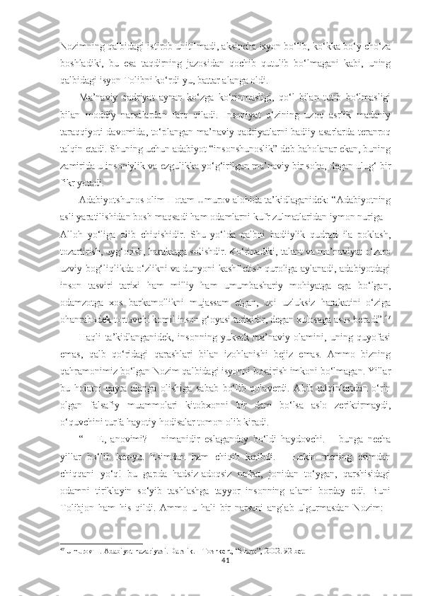 Nozimning qalbidagi istirob unitilmadi, aksincha isyon bo‘lib, ko‘kka bo‘y cho‘za
boshladiki,   bu   esa   taqdirning   jazosidan   qochib   qutulib   bo‘lmagani   kabi,   uning
qalbidagi isyon Tolibni ko‘rdi-yu, battar alanga oldi.
Ma’naviy   qadriyat   aynan   ko‘zga   ko‘rinmasligi,   qo‘l   bilan   tutib   bo‘lmasligi
bilan   moddiy   narsalardan   farq   qiladi.   Insoniyat   o‘zining   uzoq   asrlik   madaniy
taraqqiyoti davomida, to‘plangan ma’naviy qadriyatlarni badiiy asarlarda teranroq
talqin etadi. Shuning uchun adabiyot “insonshunoslik” deb baholanar ekan, buning
zamirida u insoniylik va ezgulikka yo‘g‘irilgan ma’naviy bir soha, degan ulug‘ bir
fikr yotadi.  
Adabiyotshunos olim Hotam Umurov alohida ta’kidlaganidek: “Adabiyotning
asli yaratilishidan bosh maqsadi ham odamlarni kufr zulmatlaridan iymon nuriga –
Alloh   yo‘liga   olib   chiqishidir.   Shu   yo‘lda   qalbni   badiiylik   qudrati   ila   poklash,
tozartirish, uyg‘otish, harakatga solishdir. Ko‘rinadiki, talant va ma’naviyat o‘zaro
uzviy bog‘liqlikda o‘zlikni va dunyoni kashf etish quroliga aylanadi, adabiyotdagi
inson   tasviri   tarixi   ham   milliy   ham   umumbashariy   mohiyatga   ega   bo‘lgan,
odamzotga   xos   barkamollikni   mujassam   etgan,   uni   uzluksiz   harakatini   o‘ziga
ohanrabodek tortuvchi komil inson g‘oyasi tarixidir, degan xulosaga asos beradi”. 47
Haqli   ta’kidlanganidek,   insonning   yuksak   ma’naviy   olamini,   uning   quyofasi
emas,   qalb   qo‘ridagi   qarashlari   bilan   izohlanishi   bejiz   emas.   Ammo   bizning
qahramonimiz bo‘lgan Nozim qalbidagi isyonni bostirish imkoni bo‘lmagan. Yillar
bu   holatni   qayta   alanga   olishiga   sabab   bo‘lib   qolaverdi.   Abib   talqinlaridan   o‘rin
olgan   falsafiy   muammolari   kitobxonni   bir   dam   bo‘lsa   aslo   zeriktirmaydi,
o‘quvchini turfa hayotiy hodisalar tomon olib kiradi.
“   –   E,   anovimi?   –   nimanidir   eslaganday   bo‘ldi   haydovchi.   –   bunga   necha
yillar   bo‘lib   ket-yu.   Esimdan   ham   chiqib   ketibdi.   –   Lekin   mening   esimdan
chiqqani   yo‘q!   bu   gapda   hadsiz-adoqsiz   nafrat,   jonidan   to‘ygan,   qarshisidagi
odamni   tiriklayin   so‘yib   tashlashga   tayyor   insonning   alami   borday   edi.   Buni
Tolibjon   ham   his   qildi.   Ammo   u   hali   bir   narsani   anglab   ulgurmasdan   Nozim:   -
47
 Umurov H. Adabiyot nazariyasi. Darslik. – Toshkent, “Sharq”, 2002. 92-bet.
41 