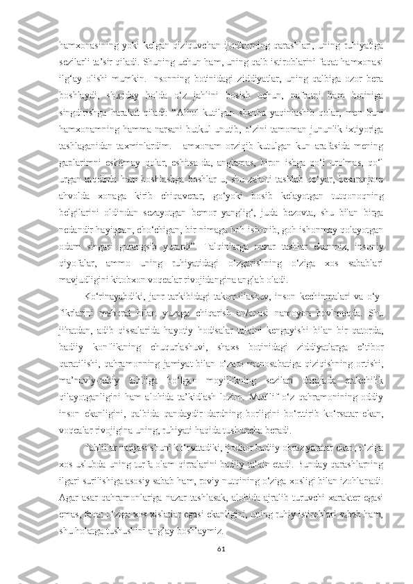 hamxonasining   yoki   kelgan   qiziquvchan   ijodkorning   qarashlari,   uning   ruhiyatiga
sezilarli ta’sir qiladi. Shuning uchun ham, uning qalb istiroblarini faqat hamxonasi
ilg‘ay   olishi   mumkin.   Insonning   botinidagi   ziddiyatlar,   uning   qalbiga   ozor   bera
boshlaydi,   shunday   holda   o‘z   jahlini   bosish   uchun,   nafratni   ham   botiniga
singdirishga   harakat   qiladi:   “Alhol   kutilgan   shanba   yaqinlashib   qolar,   men   buni
hamxonamning hamma narsani butkul unutib, o‘zini tamoman jununlik ixtiyoriga
tashlaganidan   taxminlardim.   Hamxonam   orziqib   kutulgan   kun   arafasida   mening
gaplarimni   eshitmay   qolar,   eshitsa-da,   anglamas,   biron   ishga   qo‘l   urolmas,   qo‘l
urgan   taqdirda   ham   boshlashga   boshlar-u,   shu   zahoti   tashlab   qo‘yar,   besaranjom
ahvolda   xonaga   kirib   chiqaverar,   go‘yoki   bosib   kelayotgan   tutqonoqning
belgilarini   oldindan   sezayotgan   bemor   yanglig‘,   juda   bezovta,   shu   bilan   birga
nedandir hayiqqan, cho‘chigan, bir nimaga hoh ishonib, goh ishonmay qolayotgan
odam   singari   garangsib   yurardi”.   Talqinlarga   nazar   tashlar   ekanmiz,   insoniy
qiyofalar,   ammo   uning   ruhiyatidagi   o‘zgarishning   o‘ziga   xos   sabablari
mavjudligini kitobxon voqealar rivojidangina anglab oladi. 
Ko‘rinayabdiki,   janr   tarkibidagi   takomillashuv,   inson   kechinmalari   va   o‘y-
fikrlarini   mahorat   bilan   yuzaga   chiqarish   an/anasi   namoyon   bovlmoqda.   Shu
jihatdan,   adib   qissalarida   hayotiy   hodisalar   talqini   kengayishi   bilan   bir   qatorda,
badiiy   konfliktning   chuqurlashuvi,   shaxs   botinidagi   ziddiyatlarga   e’tibor
qaratilishi,   qahramonning   jamiyat   bilan   o‘zaro   munosabatiga   qiziqishning   ortishi,
ma’naviy-ruhiy   tahlilga   bo‘lgan   moyillikning   sezilari   darajada   etakchilik
qilayotganligini   ham   alohida   ta’kidlash   lozim.   Muallif   o‘z   qahramonining   oddiy
inson   ekanligini,   qalbida   qandaydir   dardning   borligini   bo‘rttirib   ko‘rsatar   ekan,
voqealar rivojigina uning, ruhiyati haqida tushuncha beradi.
Tahlillar natijasi shuni ko‘rsatadiki, ijodkor badiiy obraz yaratar ekan, o‘ziga
xos uslubda uning turfa olam qirralarini badiiy talqin etadi. Bunday qarashlarning
ilgari surilishiga asosiy sabab ham, roviy nutqining o‘ziga xosligi bilan izohlanadi.
Agar   asar   qahramonlariga   nazar   tashlasak,   alohida   ajralib   turuvchi   xarakter   egasi
emas, faqat o‘ziga xos xislatlar egasi ekanligini, uning ruhiy istiroblari sabab ham,
shu holatga tushushini anglay boshlaymiz. 
61 