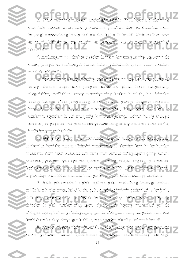 3. Obraz insonning muayyan darajadagi tasviri bo‘lib, u hayotdagi odamning
shunchaki   nusxasi   emas,   balki   yozuvchining   ma’lum   davr   va   sharoitda   inson
haqidagi   tasavvurining  badiiy  aksi   ekanligi   ko ‘ rsatib  berildi .  Unda  ma’lum   davr
va   muhit   kishisining   eng   muhim   va   xarakterli   xususiyatlari   jamlanganligi
isbotlandi..
4. Abduqayum Yo‘ldoshev qissalarida inson konsepsiyasining tag zaminida
shaxs,   jamiyat   va   ma’naviyat   tushunchalari   yetakchilik   qilishi   qator   qissalari
misolida tahlil etildi.
  5.Yozuvchining aksariyat badiiy asarlarida insonni anglash, uning turfa xil
badiiy   olamini   talqin   etish   jarayoni   etakchilik   qiladi.   Inson   ruhiyatidagi
o‘zgarishlar,   evrilishlar   tarixiy   taraqqiyotning   keskin   burulish,   bir   tizimdan
boshqa   tizimga   o‘tish   jarayonidagi   kechinmalarini   yuzaga   chiqarish   imkonini
berganligi   isbotlandi.   Bayon   etilgan   voqea,   hodisa,   fakt,   nuqtai   nazar   kabilar
saralanib,   sayqallanib,   turlicha   ijodiy   kombinatsiyalarga     uchrab   badiiy   shaklga
kiradiki, bu yuqorida eslaganimizdek yozuvchining badiiy mahorati bilan bog‘iq
ijodiy jarayon mahsulidir.
6.   Ma’lumki,   nutqni   ong   boshqaradi.   Ongosti   jarayonlarida   kechayotgan
tug‘yonlar   hamisha   nutqda   ifodasini   topavermaydi.   Kamdan   kam   hollar   bundan
mustasno.   Adib   nasri   xususida   turli   bahs-munozaralar   bo‘layotganligining   sababi
shundaki,   yozuvchi   yaratayotgan   qahramonlarning   nutqida   ongosti   qatlamlarida
kechayotgan   o‘y-mulohazalar   tez-tez   namoyon   bo‘lib   turishi,   odam   va   olamni
anglashdagi izchilliklari mahorat bilan yoritilganligini sababi ekanligi asoslandi.
7.   Adib   qahramonlari   o‘ylab   topilgan   yoki   muallifning   imlosiga   mahtal
qo‘lbola   robotlar   emas,   balki   kechagi,   bugungi   kunimizning   odamlari.  Ular   jonli,
tirik   organizmlar   bo‘lish   barobarida   ba’zan   ongning,   ba’zan   savqi   tabiiyning
doiralari   bo‘ylab   harakat   qilayotgan,   o‘y-orzulari,   hayotiy   maqsadlari   yo‘lida
o‘zligini  topib, ba’zan yo‘qotayotgan, gohida o‘zligidan  ham, dunyodan ham  voz
kechish arafasida yashayotgan kishilar, taqdir egalari ekanligi ko‘rsatib berildi.
8.   Zamon   o‘zgarishlarini   kuzatish,   undagi   jarayonlar   qonuniyatiga   nazar
solish   yozuvchi   uchun   qahramonlar   xarakterini   mukammalroq   ochishga
64 