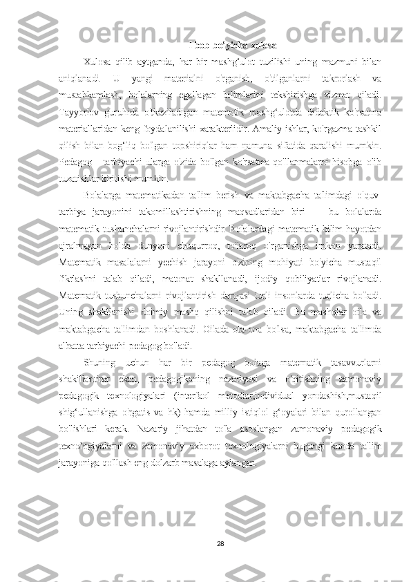 I bob bo’yicha xulosa
Xulosa   qilib   aytganda,   har   bir   mashg‘ulot   tuzilishi   uning   mazmuni   bilan
aniqlanadi.   U   yangi   materialni   o'rganish,   o'tilganlarni   takrorlash   va
mustahkamlash,   bolalarning   egallagan   bilimlarini   tekshirishga   xizmat   qiladi.
Tayyorlov   guruhida   o'tkaziladigan   matematik   mashg‘ulotda   didaktik   ko'rsatma
materiallaridan keng foydalanilishi  xarakterlidir. Amaliy ishlar, ko'rgazma  tashkil
qilish   bilan   bog‘liq   bo'lgan   topshiriqlar   ham   namuna   sifatida   qaralishi   mumkin.
Pedagog   -   tarbiyachi   ularga   o'zida   bo'lgan   ko'rsatma-qo'llanmalarni   hisobga   olib
tuzatishlar kiritishi mumkin.
Bolalarga   matematikadan   ta'lim   berish   va   maktabgacha   ta'limdagi   o'quv-
tarbiya   jarayonini   takomillashtirishning   maqsadlaridan   biri   —   bu   bolalarda
matematik  tushunchalarni   rivojlantirishdir.   Bolalardagi   matematik  bilim   hayotdan
ajralmagan   holda   dunyoni   chuqurroq,   to'laroq   o'rganishga   imkon   yaratadi.
Matematik   masalalarni   yechish   jarayoni   o'zining   mohiyati   bo'yicha   mustaqil
fikrlashni   talab   qiladi,   matonat   shakllanadi,   ijodiy   qobiliyatlar   rivojlanadi.
Matematik   tushunchalarni   rivojlantirish   darajasi   turli   insonlarda   turlicha   bo'ladi.
Uning   shakllanishi   doimiy   mashq   qilishni   talab   qiladi.   Bu   mashqlar   oila   va
maktabgacha   ta'limdan   boshlanadi.   Oilada   ota-ona   bo'lsa,   maktabgacha   ta'limda
albatta tarbiyachi-pedagog bo'ladi.
Shuning   uchun   har   bir   pedagog   bolaga   matematik   tasavvurlarni
shakillantirar   ekan,   pedagogikaning   nazariyasi   va   o'qitishning   zamonaviy
pedagogik   texnologiyalari   (interfaol   metodlar,individual   yondashish,mustaqil
shig‘ullanishga   o'rgatis   va   hk)   hamda   milliy   istiqlol   g‘oyalari   bilan   qurollangan
bo'lishlari   kerak.   Nazariy   jihatdan   to'la   asoslangan   zamonaviy   pedagogik
texnologiyalarni   va   zamonaviy   axborot   texnologiyalarni   bugungi   kunda   ta'lim
jarayoniga qo'llash eng dolzarb masalaga aylangan.
28 