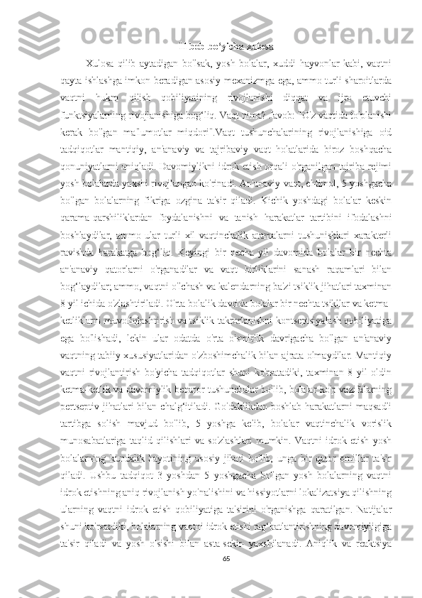 II bob bo‘yicha xulosa
Xulosa   qilib   aytadigan   bo'lsak,   yosh   bolalar,   xuddi   hayvonlar   kabi,   vaqtni
qayta ishlashga imkon beradigan asosiy mexanizmga ega, ammo turli sharoitlarda
vaqtni   hukm   qilish   qobiliyatining   rivojlanishi   diqqat   va   ijro   etuvchi
funktsiyalarning rivojlanishiga bog‘liq. Vaqt nima? Javob: "O'z vaqtida to'planishi
kerak   bo'lgan   ma'lumotlar   miqdori".Vaqt   tushunchalarining   rivojlanishiga   oid
tadqiqotlar   mantiqiy,   an'anaviy   va   tajribaviy   vaqt   holatlarida   biroz   boshqacha
qonuniyatlarni  aniqladi. Davomiylikni  idrok etish orqali  o'rganilgan tajriba  rejimi
yosh bolalarda yaxshi rivojlangan ko'rinadi. An'anaviy vaqt, ehtimol, 5 yoshgacha
bo'lgan   bolalarning   fikriga   ozgina   ta'sir   qiladi.   Kichik   yoshdagi   bolalar   keskin
qarama-qarshiliklardan   foydalanishni   va   tanish   harakatlar   tartibini   ifodalashni
boshlaydilar,   ammo   ular   turli   xil   vaqtinchalik   atamalarni   tushunishlari   xarakterli
ravishda   harakatga   bog‘liq.   Keyingi   bir   necha   yil   davomida   bolalar   bir   nechta
an'anaviy   qatorlarni   o'rganadilar   va   vaqt   birliklarini   sanash   raqamlari   bilan
bog‘laydilar; ammo, vaqtni o'lchash va kalendarning ba'zi tsiklik jihatlari taxminan
8 yil ichida o'zlashtiriladi. O'rta bolalik davrida bolalar bir nechta tsikllar va ketma-
ketliklarni muvofiqlashtirish va tsiklik takrorlanishni kontseptsiyalash qobiliyatiga
ega   bo'lishadi,   lekin   ular   odatda   o'rta   o'smirlik   davrigacha   bo'lgan   an'anaviy
vaqtning tabiiy xususiyatlaridan o'zboshimchalik bilan ajrata olmaydilar. Mantiqiy
vaqtni   rivojlantirish   bo'yicha   tadqiqotlar   shuni   ko'rsatadiki,   taxminan   8   yil   oldin
ketma-ketlik va davomiylik beqaror tushunchalar bo'lib, bolalar ko'p vazifalarning
pertseptiv jihatlari bilan chalg‘itiladi. Go'daklikdan boshlab harakatlarni maqsadli
tartibga   solish   mavjud   bo'lib,   5   yoshga   kelib,   bolalar   vaqtinchalik   vorislik
munosabatlariga   taqlid   qilishlari   va   so'zlashlari   mumkin.   Vaqtni   idrok   etish   yosh
bolalarning   kundalik   hayotining   asosiy   jihati   bo'lib,   unga   bir   qator   omillar   ta'sir
qiladi.   Ushbu   tadqiqot   3   yoshdan   5   yoshgacha   bo'lgan   yosh   bolalarning   vaqtni
idrok etishning aniq rivojlanish yo'nalishini va hissiyotlarni lokalizatsiya qilishning
ularning   vaqtni   idrok   etish   qobiliyatiga   ta'sirini   o'rganishga   qaratilgan.   Natijalar
shuni ko'rsatdiki, bolalarning vaqtni idrok etishi rag‘batlantirishning davomiyligiga
ta'sir   qiladi   va   yosh   o'sishi   bilan   asta-sekin   yaxshilanadi.   Aniqlik   va   reaktsiya
65 