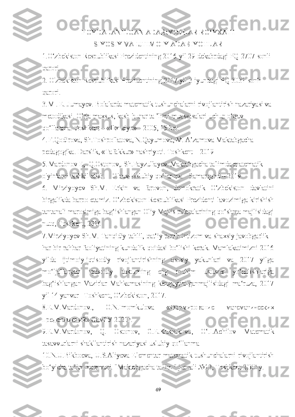 FОYD А L А NILG А N  А D А BIYОTL А R RО‘YX А TI
SIYOSIY VA IJTIMOIY ADABIYOTLAR
1.O‘zbekiston Respublikasi Prezidentining 2016-yil 29-dekabrdagi PQ-2707-sonli 
qarori.
2. O'zbekiston Respublikasi Prezidentining 2017-yil 3-iyundagi PQ-3031-sonli 
qarori.
3.  
M . E. Jumayev. Bolalarda matematik tushunchalarni rivojlantirish nazariyasi va 
metodikasi. O’rta maxsus, kasb-hunar ta ’limi muassasalari uchun o‘quv 
qo‘llanma. Toshkent – «Ilm ziyo» - 2005, 15-bet.
4.   F.Qodirova, Sh.Toshpo'latova, N.Qayumova, M. A’zamova Maktabgacha 
pedagogika. Darslik, «Tafakkur» nashriyoti. Toshkent – 2019
5.   Mardonov E,  Q.Ostonov,. Sh.Fayzullayev. Maktabgacha ta'limda matematik 
o'yinlarni tashkil etish.    O'quv-Uslubiy qo'llanma.   Samarqand – 2019
6.   Mirziyоyev   Sh.M.   Erkin   vа   fаrоvоn,   demоkrаtik   О‘zbekistоn   dаvlаtini
birgаlikdа bаrpо etаmiz. О‘zbekistоn Respublikаsi Prezidenti lаvоzimigа kirishish
tаntаnаli mаrоsimigа bаg‘ishlаngаn Оliy Mаjlis pаlаtаlаrining qо‘shmа mаjlisidаgi
nutq, Tоshkent, 2016
7.Mirziyоyev Sh.M. Tаnqidiy tаhlil, qаt‘iy tаrtib-intizоm vа shаxsiy jаvоbgаrlik –
hаr bir rаhbаr fаоliyаtining kundаlik qоidаsi bо‘lishi kerаk. Mаmlаkаtimizni 2016
yildа   ijtimоiy-iqtisоdiy   rivоjlаntirishning   аsоsiy   yаkunlаri   vа   2017   yilgа
mо‘ljаllаngаn   iqtisоdiy   dаsturning   eng   muhim   ustuvоr   yо‘nаlishlаrigа
bаg‘ishlаngаn   Vаzirlаr   Mаhkаmаsining   kengаytirilgаnmаjlisidаgi   mа‘ruzа,   2017
yil 14 yаnvаr –Tоshkent, О‘zbekistоn, 2017. 
8.E.M.Mаrdоnоv.,   О.N.Imоmkulоvа   «Формирование   математических
представлений» СамГУ 2021г.
9. E.M.Mаrdоnоv ,   Q .   Оstоnоv ,   G.E.Kushаkоvа,   О‘ . I.Аchilоv   Mаtemаtik
tаsаvvurlаrni shаkllаntirish nаzаriyаsi uslubiy qо‘llаnmа
10.N.U.Bikbоevа,   U.S.Аliyevа   Elementаr   mаtemаtik  tushunchаlаrni   rivоjlаntirish
bо‘yichа tа'lim mаzmuni. "Mаktаbgаchа tа'lim " jurnаli №12, Tоshkent 2000 y.
69 