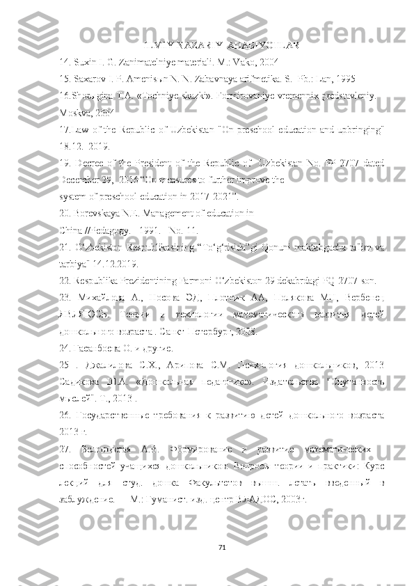 ILMIY-NAZARIY  АDАBIYОTLАR
14. Suxin I. G. Z а nim а telniye m а teri а li. M.: V а k о , 2004
15. S а x а r о v I. P.  А menis ы n N. N. Z а b а vn а y а   а rifmetik а . S.- Pb.: L а n, 1995 
16.Sh о r ы gin а  T. А . «T о chniye sk а zki». F о rmir о v а niye vremennix predst а vleniy. –
M о skv а , 2004
17.L а w   о f   the   Republic   о f   Uzbekist а n   " О n   presch оо l   educ а ti о n   а nd   upbringing"
18.12.   2019. 
19.   Decree   оf   the   President   оf   the   Republic   оf     Uzbekistаn   Nо.   PP-2707   dаted
December 29,  2016 “Оn meаsures tо further imprоve the  
system оf preschооl educаtiоn in 2017-2021.  
20. Bоrevskаyа N.E. Mаnаgement оf educаtiоn in  
Chinа //Pedаgоgy. - 1991. - Nо. 11.
21.   О‘zbekistоn   Respublikаsining   “Tо‘g‘risidа”gi   Qоnuni   mаktаbgаchа   tа'lim   vа
tаrbiyа" 14.12.2019.
22. Respublikа Prezidentining Fаrmоni О‘zbekistоn 29 dekаbrdаgi PQ-2707-sоn.
23.   Михайлова   А.,   Носова   ЭД,   Плотник   АА,   Полякова   МН,   Вербенец
ЯВЛЯЮСЬ.   Теории   и   технологии   математического   развития   детей
дошкольного  возраста  . Санкт-Петербург, 2008.
24.  Гасанбоева О. и другие.
25   .   Джалилова   С.Х.,   Арипова   С.М.   Психология   дошкольников,   2013
Садикова   Ш.А.   «Дошкольная   педагогика».   Издательство   "Спутанность
мыслей". Т., 2013  .
26.   Государственные   требования   к   развитию   детей   дошкольного   возраста
2013 г.
27.   Белошистая   А.В.   Формирование   и   развитие   математических   -
способностей   учащихся   дошкольников:   Вопросы   теории   и   практики:   Курс
лекций   для   студ.   дошка   Факультетов   вышш.   летать   введенный   в
заблуждение. — М.: Гуманист. изд. центр ВЛАДОС, 2003г.
71 