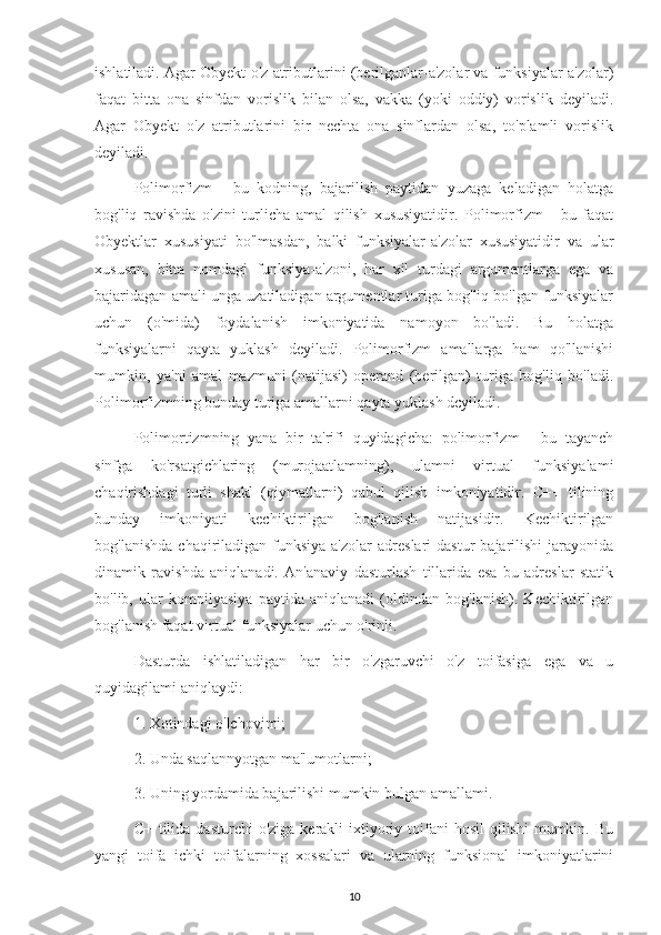 ishlatiladi. Agar Obyekt o'z atributlarini (berilganlar-a'zolar va funksiyalar a'zolar)
faqat   bitta   ona   sinfdan   vorislik   bilan   olsa,   vakka   (yoki   oddiy)   vorislik   deyiladi.
Agar   Obyekt   o'z   atributlarini   bir   nechta   ona   sinflardan   olsa,   to'plamli   vorislik
deyiladi.
Polimorfizm   -   bu   kodning,   bajarilish   paytidan   yuzaga   keladigan   holatga
bog'liq   ravishda   o'zini   turlicha   amal   qilish   xususiyatidir.   Polimorfizm   -   bu   faqat
Obyektlar   xususiyati   bo'lmasdan,   balki   funksiyalar-a'zolar   xususiyatidir   va   ular
xususan,   bitta   nomdagi   funksiya-a'zoni,   har   xil   turdagi   argumentlarga   ega   va
bajaridagan amali unga uzatiladigan argumentlar turiga bog'liq bo'lgan funksiyalar
uchun   (o'mida)   foydalanish   imkoniyatida   namoyon   bo'ladi.   Bu   holatga
funksiyalarni   qayta   yuklash   deyiladi.   Polimorfizm   amallarga   ham   qo'llanishi
mumkin,   ya'ni   amal   mazmuni   (natijasi)   operand   (berilgan)   turiga   bog'liq   bo'ladi.
Polimorfizmning bunday turiga amallarni qayta yuklash dcyiladi.
Polimortizmning   yana   bir   ta'rifi   quyidagicha:   polimorfizm   -   bu   tayanch
sinfga   ko'rsatgichlaring   (murojaatlamning),   ulamni   virtual   funksiyalami
chaqirishdagi   turli   shakl   (qiymatlarni)   qabul   qilish   imkoniyatidir.   C++   tilining
bunday   imkoniyati   kechiktirilgan   bog'lanish   natijasidir.   Kechiktirilgan
bog'lanishda   chaqiriladigan   funksiya-a'zolar   adreslari   dastur   bajarilishi   jarayonida
dinamik   ravishda   aniqlanadi.   An'anaviy   dasturlash   tillarida   esa   bu   adreslar   statik
bo'lib,   ular   kompilyasiya   paytida   aniqlanadi   (oldindan   bog'lanish).   Kechiktirilgan
bog'lanish faqat virtual funksiyalar uchun o'rinli.
Dasturda   ishlatiladigan   har   bir   o'zgaruvchi   o'z   toifasiga   ega   va   u
quyidagilami aniqlaydi:
1. Xotindagi o'lchovimi;
2. Unda saqlannyotgan ma'lumotlarni;
3. Uning yordamida bajarilishi mumkin bulgan amallami.
C+  tilida  dasturchi   o'ziga  kerakli   ixtiyoriy  toifani   hosil   qilishi  mumkin. Bu
yangi   toifa   ichki   toifalarning   xossalari   va   ularning   funksional   imkoniyatlarini
10 