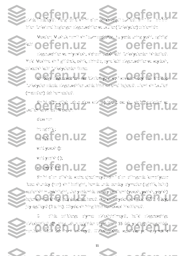 o'zida   ifodalaydi.   Yangi   toifa   sinfni   e'lon   qilish   orqali   tuziladi.   Sinf   bu   -   bir-biri
bilan funksional bog'angan o'zgaruvchilar va usullar (funksiyalar) to'plamidir.
Masalan:  Mushuk nomli sinf tuzmoqchimiz. Bu yerda uning yashi, og'irligi
kabi
o'zgaruvchilar va miyovlash, sichqon tutish kabi funksiyalardan ishdatiladi.
Yoki Mashina sinfi g'ildirak, eshik, o'rindiq, oyna kabi o'zgaruvchilar va xaydash,
to'xtatish kabi funksiyalardan iborat.
Sinfdagi   o'zganavchilar   -   sinfa'zolari   yoki   sinf   xossalari   deyiladi.   Sinfdagi
funksiyalar odatda o'zgaruvchilar ustida biror bir amal bajaradi. Ulami sinfusullari
(metodlari) deb ham ataladi.
Sinfni   e'lon   qilish   uchun   class   so'zi   ,   )   ichida   esa   shu   sinfning   a'zolari   va
usallari keltiriladi. Masalan:
class non
int ogirlik ;
int baho ;
void yasash ():
void yopish ( );
void eyish ( );
Sinfni   e'lon   qilishda   xotira   ajratilmaydi.   Sinf   e'lon   qilinganda   kompilyator
faqat   shunday   (non)   sinf   borligini,   hamda   unda   qanday   qiymatlar   (ogirlik,   baho)
saqlanishi mumkinligini, ular yordamida qanday amallami (yasash, yopish, yeyish)
bajarish   mumkinligi   haqida   xabar   beradi.   Bu   sinfObyekti   hammasi   bo'lib   4   bayt
joy egallaydi (2 ta int). Obyekt sinfning biror bir nusxasi hisoblanadi.
C++   tilida   toifalarga   qiymat   o'zlashtirilmaydi,   balki   o'zgaravchiga
o'zlashtiriladi.   Shuning   uchun   to'g'ridan-to'g'ri   int   =   55   deb   yozib   bo'lmaganidek
non.baho=1200   deb   ham   bo'lmaydi.   O'zlashtirishda   xatolikka   yo'l   qo'ymaslik
11 