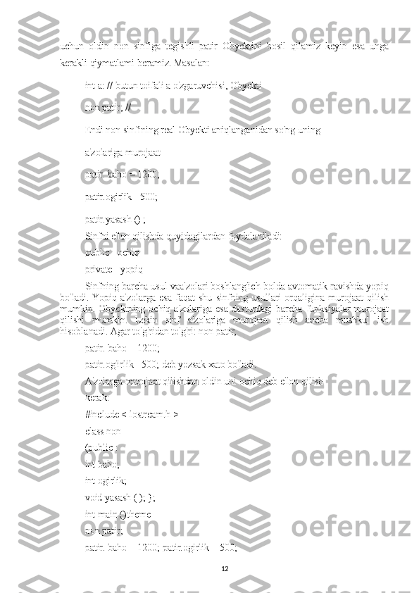 uchun   oldin   non   sinfiga   tegishli   patir   Obyektini   bosil   qilamiz   keyin   esa   unga
kerakli qiymatlami beramiz. Masalan:
int a: // butun toifali a o'zgaruvchisi, Obyekti
non patir; //
Endi non sinfining real Obyekti aniqlanganidan so'ng uning
a'zolariga murojaat
patir. baho = 1200;
patir.ogirlik - 500;
patir.yasash () ;
Sinfni e'lon qilishda quyidagilardan foydalaniladi:
public - ochiq
private - yopiq
Sinfning barcha usul vaa'zolari boshlang'ich bolda avtomatik ravishda yopiq
bo'ladi.   Yopiq  a'zolarga   esa   faqat   shu   sinfning  usullari   orqaligina   murojaat   qilish
mumkin.  Obyektning  ochiq  a'zolariga  esa   dasturdagi  barcha  funksiyalar  murojaat
qilishi   mumkin.   Lekin   sinf   a'zolariga   murojaat   qilish   ancha   mushkul   ish
hisoblanadi. Agar to'g'ridan to'g'ri: non patir;
patir. baho = 1200;
patir.og'irlik - 500; deb yozsak xato bo'ladi.
A'zolarga murojaat qilishdan oldin uni ochiq deb e'lon qilish
kerak:
#include < lostream.h >
class non
(public :
int baho;
int ogirlik;
void yasash ( ); };
int main ()theme
non patir;
patir. baho = 1200; patir.ogirlik = 500;
12 