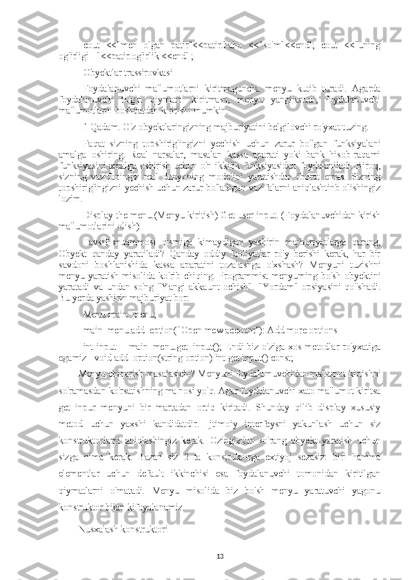 cout   <<"men   olgan   patir"<<patir.baho   <<"so'm"<<endl;   cout   <<"uning
og'irligi ="<<patir.og'irlik <<endl ;
Obyektlar trassirovkasi
Foydalanuvchi   ma'lumotlarni   kiritmaguncha   menyu   kutib   turadi.   Agarda
foydalanuvchi   to'g'ri   qiymatni   kiritmasa,   menyu   yangilanadi,   foydalanuvchi
ma'lumotlarni boshqatdan kiritishi mumkin.
1 Qadam. O'z obyektlaringizning majburiyatini belgilovchi ro'yxat tuzing.
Faqat   sizning   topshirig'ingizni   yechish   uchun   zarur   bo'lgan   funksiyalani
amalga   oshiring.   Real   narsalar,   masalan   kassa   aparati   yoki   bank   hisob-raqami
funksiyasini amalga oshirish uchun o'n ikkilik funksiyasidan foydalaniladi. Biroq,
sizning   vazifaningiz   real   dunyoning   modelini   yaratishdan   iborat   emas.   Sizning
topshirig'ingizni yechish uchun zarur bo'ladigan vazifalarni aniqlashtinb olishingiz
lozim.
Display the menu.(Menyu kiritish) Get user input. (Foydalanuvchidan kirish
ma'lumotlarini olish)
Tavsif   muammosi   qismiga   kimaydigan   yashirin   majburiyatlarga   qarang,
Obyekt   qanday   yaratiladi?   Qanday   oddiy   faoliyatlar   ro'y   berishi   kerak,   har   bir
savdoni   boshlanishida   kassa   aparatini   tozalashga   o'xshash?   Menyuni   tuzishni
menyu yaratish misolida ko'rib chiqing. Programmist  menyuming bo'sh  obyektini
yaratadi   va   undan   so'ng   "Yangi   akkaunt   ochish".   "Yordam"   opsiyasini   qo''shadi.
Bu yerda yashirin majburiyat bor:
Menu main_menu;
main_menu.add_eption("Open mew account"): Add more options
int  input  = main_menu.get_input();  Endi  biz o'ziga xos  metodlar  ro'yxatiga
egamiz - void add_option(string option) int get input() const;
Menyu chiqarish masalasichi? Menyuni foydalamuvehidan ma'lumot kirtishni
so'ramasdan ko'rsatishning ma'nosi yo'q. Agar foydalanuvchi xato ma'lumot kiritsa
get_inpur   menyuni   bir   martadan   ortiq   kiritadi.   Shunday   qilib   display   xususiy
metod   uchun   yaxshi   kandidatdir.   Ijtimoiy   interfeysni   yakunlash   uchun   siz
konstruktorlarni   aniqlashingiz   kerak.   Ozingizdan   so'rang   obyekt   yaratish   uchun
sizga   nima   kerak.   Bazan   siz   2   ta   konstruktorga   extiyoj   sezasiz:   biri   hamma
elementlar   uchun   default   ikkinchisi   esa   foydalanuvchi   tomonidan   kiritilgan
qiymatlarni   o'matadi.   Menyu   misolida   biz   bo'sh   menyu   yaratuvchi   yagonu
konstruktor bilan kifoyalanamiz.
Nusxalash konstruktori
13 