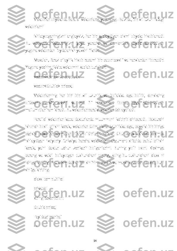 Vektorlar obyektida paralel vektorlarni yaranting. Ba'zida, bir xil uzunlikdagi
vektorlarni
ishlatyotganingizni   anglaysiz,   har   bir   saqlaydigan   qismi   obyekt   hisoblanadi.
Bu   vaziyatda,   dasturingizni   qayta   yaratish   va   elementlari   obyekt   sanaladigan
yagona vektordan foydalanish yaxshi fikrdir.
Masalan,  faraz qilaylik hisob raqami bir  qator  tavsif  va narxlardan iboratdir.
Yagona yechim ikkita vektomni saqlab turishdir:
vecter<string> descriptions:
vector<double> prices;
Vektorlarning   har   biri   bir   xil   uzunlik   va   bo'lakka   ega   bo'lib,   consisting
ofdescrip-tionsfi)   tavsifi   va   and   fif   narxlaridan   iborat,   birga   ishlanadigan
ma'lumotlar ham kiradi. Bu vektorlar paralel vektrlar deb aytiladi.
Parallel   vektorlar   katta   dasturlarda   muummoni   keltirib   chiqaradi.   Dasturchi
ishonch bosil  qilishi  kerak, vektorlar  doim o'sha uzunlikka ega, qaysiki  bir-biriga
tegishli   kesimlar   qiymatlar   bilan   to'ldirilgan   bo'ladi.   dBundants   tashqari   kesimda
ishlaydigan   ixtiyoriy   funksiya   barcha   vektorlarni   argument   sifatida   qabul   qilishi
kerak,   ya'ni   dastur   uchun   zerikarli   bo'lganlarini.   Buning   yo'li   oson.   Kesimga
qarang   va   vakil   bo'layotgan   tushunchani   toping,   so'ng   bu   tushunchani   class   ni
ichiga kiriting. Bu kesimda har bir sinfning tavsifi va marx bandidan iborat; buni
sinfga kiriting.
class Item public:
private:
string deseription:
double price;
Fayldagi manba"
• •
14 