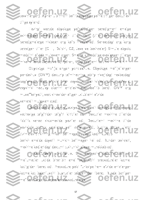 tasvirlangan). Aynan u birinchi bo’lib obyektga yo’naltirilgan dasturlash
tiliga aylandi. 
Hozirgi   vaqtda   obyektga   yo’naltirilgan   paradigmani   amalga
oshiradigan   amaliy   dasturlash   tillari   soni   (tillar   ro’yxati)   boshqa
paradigmalarga   nisbatan   eng   ko’p   hisoblanadi.   Sanoatdagi   eng   keng
tarqalgan   tillar   (C++,   Delphi,   C#,   Java   va   boshqalar)   Simula   obyekt
modelini o’zida mujassam etgan. Smalltalk modeliga asoslangan tillarga
misol sifatida Objective-C, Python, Ruby kabilarni keltirish mumkin. 
Obyektga   mo’ljallangan   yondashuv.   Obyektga   mo’ljallangan
yondashuv   (OMY)   dasturiy   ta’minotning   tabiiy   rivojidagi   navbatdagi
pog’onadir.   Vaqt   o’tishi   bilan   qaysi   uslublar   ishlash   uchun   qulay-u,
qaysinisi   noqulay   ekanini   aniqlash   oson   bo’lib   bordi.   OMY   eng
muvaffaqiyatli, vaqt sinovidan o’tgan uslublarni o’zida 
samarali mujassam etadi. 
Dastlab dasturlar kommutatsiya bloki orqali kompyuterning asosiy
xotirasiga   to’g’ridan   to’g’ri   kiritilar   edi.   Dasturlar   mashina   tillarida
ikkilik   sanoq   sistemasida   yozilar   edi.   Dasturlarni   mashina   tilida
yozishda   tez-tez   xatolarga   yo’l   qo’yilar   edi,   buning   ustiga   ularni
tizimalashtirishning imkoni bo’lmagani tufayli kodni kuzatib 
borish   amalda   deyarli   mumkin   bo’lmagan   hol   edi.   Bundan   tashqari,
mashina kodlaridagi dasturni tushunish g’oyat murakkab edi. 
Protseduraviy   yondoshuv.   Shu   vaqtgacha   dasturlar   berilgan
ma'lumotlar   ustida   biror-bir   amal   bajaruvchi   protseduralar   ketma-
ketligidan   iborat   edi.   Protsedura   yoki   funksiya   ham   o’zida   aniqlangan
ketma-ket   bajariluvchi   buyruqlar   to’plamidan   iborat.   Bunda   berilgan
ma’lumotlarga murojaatlar protseduralarga 
17 