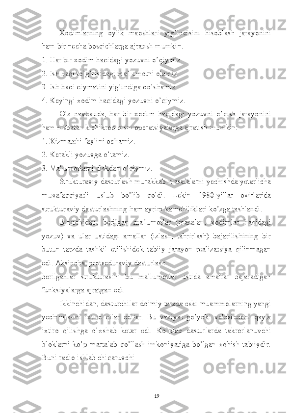 Xodimlarning   oylik   maoshlari   yig’indisini   hisoblash   jarayonini
ham bir necha bosqichlarga ajratish mumkin. 
1. Har bir xodim haqidagi yozuvni o’qiymiz. 
2. Ish haqi to’g’risidagi ma’lumotni olamiz. 
3. Ish haqi qiymatini yig’indiga qo’shamiz. 
4. Keyingi xodim haqidagi yozuvni o’qiymiz. 
O’z   navbatida,   har   bir   xodim   haqidagi   yozuvni   o’qish   jarayonini
ham nisbatan kichikroq qism operatsiyalarga ajratish mumkin: 
1. Xizmatchi faylini ochamiz. 
2. Kerakli yozuvga o’tamiz. 
3. Ma'lumotlarni diskdan o’qiymiz.
Strukturaviy dasturlash murakkab masalalarni yechishda yetarlicha
muvafaqqiyatli   uslub   bo’lib   qoldi.   Lekin   1980-yillar   oxirlarida
strukturaviy dasturlashning ham ayrim kamchiliklari ko’zga tashlandi. 
Birinchidan,   berilgan   ma'lumotlar   (masalan,   xodimlar   haqidagi
yozuv)   va   ular   ustidagi   amallar   (izlash,   tahrirlash)   bajarilishining   bir
butun   tarzda   tashkil   etilishidek   tabiiy   jarayon   realizatsiya   qilinmagan
edi. Aksincha, protseduraviy dasturlash 
berilganlar   strukturasini   bu   ma’lumotlar   ustida   amallar   bajaradigan
funksiyalarga ajratgan edi. 
Ikkinchidan, dasturchilar doimiy tarzda eski muammolarning yangi
yechimlarini   ixtiro   qilar   edilar.   Bu   vaziyat   go’yoki   velosipedni   qayta
ixtiro   qilishga   o’xshab   ketar   edi.   Ko’plab   dasturlarda   takrorlanuvchi
bloklarni  ko’p martalab  qo’llash imkoniyatiga  bo’lgan xohish tabiiydir.
Buni radio ishlab chiqaruvchi 
19 