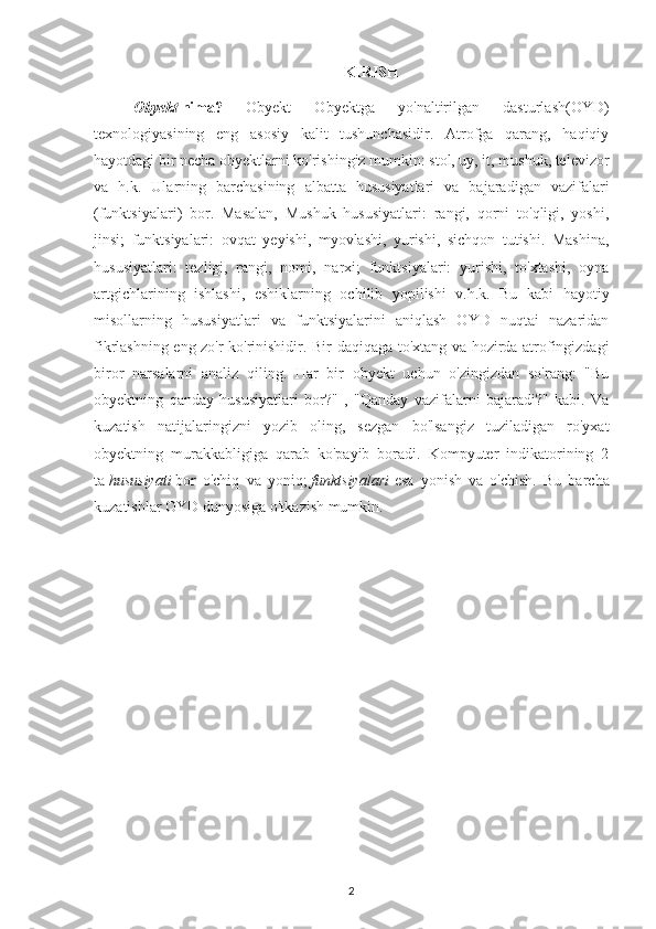 KIRISH
Obyekt   nima?   Obyekt   Obyektga   yo'naltirilgan   dasturlash(OYD)
texnologiyasining   eng   asosiy   kalit   tushunchasidir.   Atrofga   qarang,   haqiqiy
hayotdagi bir necha obyektlarni ko'rishingiz mumkin: stol, uy, it, mushuk, televizor
va   h.k.   Ularning   barchasining   albatta   hususiyatlari   va   bajaradigan   vazifalari
(funktsiyalari)   bor.   Masalan,   Mushuk   hususiyatlari:   rangi,   qorni   to'qligi,   yoshi,
jinsi;   funktsiyalari:   ovqat   yeyishi,   myovlashi,   yurishi,   sichqon   tutishi.   Mashina,
hususiyatlari:   tezligi,   rangi,   nomi,   narxi;   funktsiyalari:   yurishi,   to'xtashi,   oyna
artgichlarining   ishlashi,   eshiklarning   ochilib   yopilishi   v.h.k.   Bu   kabi   hayotiy
misollarning   hususiyatlari   va   funktsiyalarini   aniqlash   OYD   nuqtai   nazaridan
fikrlashning eng zo'r ko'rinishidir.   Bir daqiqaga to'xtang va hozirda atrofingizdagi
biror   narsalarni   analiz   qiling.   Har   bir   obyekt   uchun   o'zingizdan   so'rang:   "Bu
obyektning   qanday   hususiyatlari   bor?"   ,   "Qanday   vazifalarni   bajaradi?"   kabi.   Va
kuzatish   natijalaringizni   yozib   oling,   sezgan   bo'lsangiz   tuziladigan   ro'yxat
obyektning   murakkabligiga   qarab   ko'payib   boradi.   Kompyuter   indikatorining   2
ta   hususiyati   bor   o'chiq   va   yoniq;   funktsiyalari   esa   yonish   va   o'chish.   Bu   barcha
kuzatishlar OYD dunyosiga o'tkazish mumkin.
2 