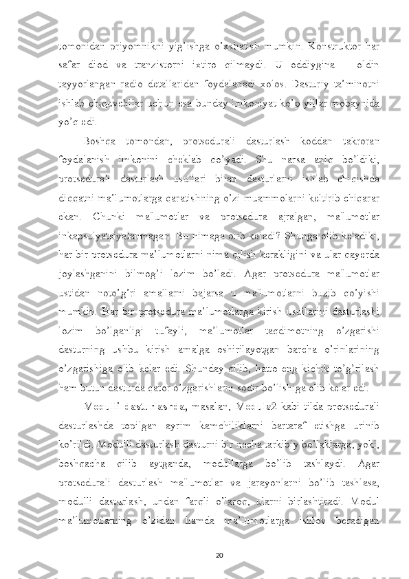 tomonidan   priyomnikni   yig’ishga   o’xshatish   mumkin.   Konstruktor   har
safar   diod   va   tranzistorni   ixtiro   qilmaydi.   U   oddiygina   –   oldin
tayyorlangan   radio   detallaridan   foydalanadi   xolos.   Dasturiy   ta’minotni
ishlab chiquvchilar  uchun esa bunday imkoniyat  ko’p yillar  mobaynida
yo’q edi. 
Boshqa   tomondan,   protsedurali   dasturlash   koddan   takroran
foydalanish   imkonini   cheklab   qo’yadi.   Shu   narsa   aniq   bo’ldiki,
protsedurali   dasturlash   usullari   bilan   dasturlarni   ishlab   chiqishda
diqqatni ma’lumotlarga qaratishning o’zi muammolarni keltirib chiqarar
ekan.   Chunki   ma'lumotlar   va   protsedura   ajralgan,   ma'lumotlar
inkapsulyatsiyalanmagan. Bu nimaga olib keladi? Shunga olib keladiki,
har bir protsedura ma’lumotlarni nima qilish kerakligini va ular qayerda
joylashganini   bilmog’i   lozim   bo’ladi.   Agar   protsedura   ma'lumotlar
ustidan   noto’g’ri   amallarni   bajarsa   u   ma'lumotlarni   buzib   qo’yishi
mumkin.   Har   bir   protsedura   ma’lumotlarga   kirish   usullarini   dasturlashi
lozim   bo’lganligi   tufayli,   ma’lumotlar   taqdimotning   o’zgarishi
dasturning   ushbu   kirish   amalga   oshirilayotgan   barcha   o’rinlarining
o’zgarishiga   olib   kelar   edi.   Shunday   qilib,   hatto   eng   kichik   to’g’rilash
ham butun dasturda qator o’zgarishlarni sodir bo’lishiga olib kelar edi. 
Modulli   dasturlashda,   masalan,   Modula2   kabi   tilda   protsedurali
dasturlashda   topilgan   ayrim   kamchiliklarni   bartaraf   etishga   urinib
ko’rildi. Modulli dasturlash dasturni bir necha tarkibiy bo’laklarga, yoki,
boshqacha   qilib   aytganda,   modullarga   bo’lib   tashlaydi.   Agar
protsedurali   dasturlash   ma'lumotlar   va   jarayonlarni   bo’lib   tashlasa,
modulli   dasturlash,   undan   farqli   o’laroq,   ularni   birlashtiradi.   Modul
ma’lumotlarning   o’zidan   hamda   ma’lumotlarga   ishlov   beradigan
20 