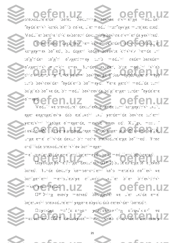 protseduralardan   iborat.   Dasturning   boshqa   qismlariga   moduldan
foydalanish   kerak   bo’lib   qolsa,   ular   modul   interfeysiga   murojaat   etadi.
Modullar barcha ichki axborotni dasturning boshqa qismlarida yashiradi.
Biroq modulli dasturlash ham kamchiliklardan holi emas. Modullar
kengaymas   bo’ladi,   bu   degani   kodga   bevosita   kirishsiz   hamda   uni
to’g’ridan   to’g’ri   o’zgartirmay   turib   modulni   qadam-baqadam
o’zgartirish   mumkin   emas.   Bundan   tashqari,   bitta   modulni   ishlab
chiqishda,   uning   funksiyalarini   boshqasiga   o’tkazmay(delegat   qilmay)
turib   boshqasidan   foydalanib   bo’lmaydi.   Yana   garchi   modulda   turni
belgilab   bo’lsa-da,   bir   modul   boshqasida   belgilangan   turdan   foydalana
olmaydi. 
Modulli va prosedurali dasturlash tillarida turni kengaytirish usuli,
agar   «agregatlash»   deb   ataluvchi   usul   yordamida   boshqa   turlarni
yaratishni   hisobga   olmaganda,   mavjud   emas   edi.   Xullas,   modulli
dasturlash   – bu yana protseduraga mo’ljallangan gibridli sxema bo’lib,
unga   amal   qilishda   dastur   bir   necha   protseduralarga   bo’linadi.   Biroq
endilikda protseduralar ishlov berilmagan 
ma'lumotlar ustida amallarni bajarmaydi, balki modullarni boshqaradi. 
Obyektga yo’naltirilgan dasturlash (OYD) bu talablarga to’la javob
beradi.   Bunda   dasturiy   komponentlarni   ko’p   martalab   qo’llash   va
berilganlarni   manipulatsiya   qiluvchi   usullar   bilan   birlashtirish
imkoniyati mavjud. 
OYDning   asosiy   maqsadi   berilganlar   va   ular   ustida   amal
bajaruvchi protseduralarni yagona obyekt deb qarashdan iboratdir. 
Obyektga   mo’ljallangan   yondashuvning   afzalliklari   va
maqsadlari.   OMY   dasturiy   ta’minotni   ishlab   chiqishda   oltita   asosiy
21 