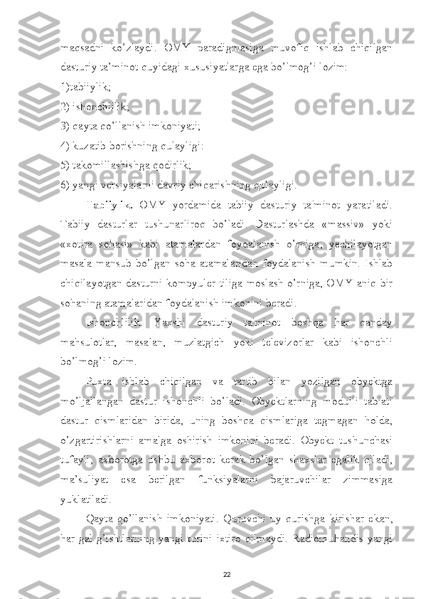 maqsadni   ko’zlaydi.   OMY   paradigmasiga   muvofiq   ishlab   chiqilgan
dasturiy ta’minot quyidagi xususiyatlarga ega bo’lmog’i lozim: 
1)tabiiylik; 
2) ishonchlilik; 
3) qayta qo’llanish imkoniyati; 
4) kuzatib borishning qulayligi: 
5) takomillashishga qodirlik; 
6) yangi versiyalarni davriy chiqarishning qulayligi. 
Tabiiylik.   OMY   yordamida   tabiiy   dasturiy   ta'minot   yaratiladi.
Tabiiy   dasturlar   tushunarliroq   bo’ladi.   Dasturlashda   «massiv»   yoki
«xotira   sohasi»   kabi   atamalardan   foydalanish   o’rniga,   yechilayotgan
masala   mansub   bo’lgan   soha   atamalaridan   foydalanish   mumkin.   Ishlab
chiqilayotgan dasturni kompyuler tiliga moslash o’rniga, OMY aniq bir
sohaning atamalaridan foydalanish imkonini beradi. 
Ishonchlilik.   Yaxshi   dasturiy   ta'minot   boshqa   har   qanday
mahsulotlar,   masalan,   muzlatgich   yoki   televizorlar   kabi   ishonchli
bo’lmog’i lozim. 
Puxta   ishlab   chiqilgan   va   tartib   bilan   yozilgan   obyektga
mo’ljallangan   dastur   ishonchli   bo’ladi.   Obyektlarning   modulli   tabiati
dastur   qismlaridan   birida,   uning   boshqa   qismlariga   tegmagan   holda,
o’zgartirishlarni   amalga   oshirish   imkonini   beradi.   Obyekt   tushunchasi
tufayli,   axborotga   ushbu   axborot   kerak   bo’lgan   shaxslar   egalik   qiladi,
ma’suliyat   esa   berilgan   funksiyalarni   bajaruvchilar   zimmasiga
yuklatiladi. 
Qayta   qo’llanish   imkoniyati.   Quruvchi   uy   qurishga   kirishar   ekan,
har gal g’ishtlarning  yangi turini  ixtiro  qilmaydi.  Radiomuhandis  yangi
22 