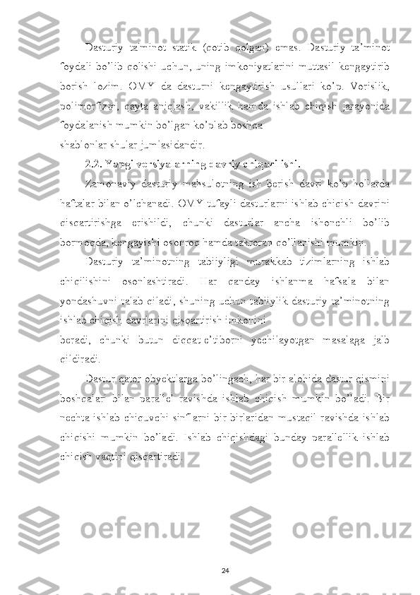 Dasturiy   ta'minot   statik   (qotib   qolgan)   emas.   Dasturiy   ta’minot
foydali bo’lib qolishi uchun, uning imkoniyatlarini  muttasil kengaytirib
borish   lozim.   OMY   da   dasturni   kengaytirish   usullari   ko’p.   Vorislik,
polimorfizm,   qayta   aniqlash,   vakillik   hamda   ishlab   chiqish   jarayonida
foydalanish mumkin bo’lgan ko’plab boshqa 
shablonlar shular jumlasidandir. 
2.2. Yangi versiyalarning davriy chiqarilishi. 
Zamonaviy   dasturiy   mahsulotning   ish   berish   davri   ko’p   hollarda
haftalar bilan o’lchanadi. OMY tufayli dasturlarni ishlab chiqish davrini
qisqartirishga   erishildi,   chunki   dasturlar   ancha   ishonchli   bo’lib
bormoqda, kengayishi osonroq hamda takroran qo’llanishi mumkin. 
Dasturiy   ta’minotning   tabiiyligi   murakkab   tizimlarning   ishlab
chiqilishini   osonlashtiradi.   Har   qanday   ishlanma   hafsala   bilan
yondashuvni talab qiladi, shuning uchun tabiiylik dasturiy ta’minotning
ishlab chiqish davrlarini qisqartirish imkonini 
beradi,   chunki   butun   diqqat-e’tiborni   yechilayotgan   masalaga   jalb
qildiradi. 
Dastur qator obyektlarga bo’lingach, har bir alohida dastur qismini
boshqalari   bilan   parallel   ravishda   ishlab   chiqish   mumkin   bo’ladi.   Bir
nechta ishlab  chiquvchi  sinflarni  bir-birlaridan  mustaqil  ravishda ishlab
chiqishi   mumkin   bo’ladi.   Ishlab   chiqishdagi   bunday   parallellik   ishlab
chiqish vaqtini qisqartiradi.
24 