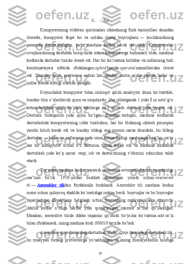 XULOSA
Kompyuterning   elektron   qurilmalari   ishlashning   fizik   tamoyillari   shundan
iboratki,   kompyuter   faqat   bir   va   noldan   iborat   buyruqlarni   —   kuchlanishning
pasayishi   ketma-ketligini,   ya ni   mashina   kodini   idrok   eta   oladi.   Kompyuterlarʼ
rivojlanishining dastlabki bosqichida odam kompyuterga tushunarli tilda, mashina
kodlarida dasturlar tuzishi kerak edi. Har bir ko rsatma birliklar va nollarning turli	
ʻ
kombinatsiyasi   sifatida   ifodalangan   opkod   hamda   operand   manzillaridan   iborat
edi.   Shunday   qilib,   protsessor   uchun   har   qanday   dastur   o sha   paytda   birlar   va	
ʻ
nollar ketma-ketligi sifatida qaragan.
Keyinchalik   kompyuter   bilan   muloqot   qilish   amaliyoti   shuni   ko rsatdiki,	
ʻ
bunday tilni o zlashtirish qiyin va noqulaydir. Uni ishlatganda 1 yoki 0 ni noto g ri	
ʻ ʻ ʻ
ketma-ketlikda   yozib   ko plab   xatolarga   yo l   qo yish   ehtimoli   juda   yuqori   edi.	
ʻ ʻ ʻ
Dasturni   boshqarish   juda   qiyin   bo lgan.   Bundan   tashqari,   mashina   kodlarida	
ʻ
dasturlashda   kompyuterning   ichki   tuzilishini,   har   bir   blokning   ishlash   prinsipini
yaxshi   bilish   kerak   edi   va   bunday   tildagi   eng   yomon   narsa   shundaki,   bu   tildagi
dasturlar   — birlar va nollarning juda uzun ketma-ketligi mashinaga bog liq, ya ni	
ʻ ʼ
har   bir   kompyuter   uchun   o z   dasturini   tuzish   kerak   edi   va   mashina   kodlarida	
ʻ
dasturlash   juda   ko p   narsa:   vaqt,   ish   va   dasturchining   e tiborini   oshirishni   talab	
ʻ ʼ
etardi.
Tez orada mashina kodini yaratish jarayonini avtomatlashtirish mumkinligi
ma lum   bo ldi.   1950-yildan   boshlab   dasturlarni   yozish   uchun	
ʼ ʻ   mnemonik
til   —   Assembler   tili dan   foydalanila   boshlandi.   Assembler   tili   mashina   kodini
inson uchun qulayroq shaklda ko rsatishga imkon berdi: buyruqlar va bu buyruqlar	
ʻ
bajariladigan   obyektlarni   belgilash   uchun   buyruqning   mohiyatini   aks   ettiruvchi
ikkilik   kodlar   o rniga   harflar   yoki   qisqartirilgan   maxsus   so zlar   qo llanilgan.	
ʻ ʻ ʻ
Masalan,   assembler   tilida   ikkita   raqamni   qo shish   bo yicha   ko rsatma	
ʻ ʻ ʻ   add   so zi	ʻ
bilan ifodalanadi, uning mashina kodi   000010   tarzida bo ladi.	
ʻ
Assembler quyi darajadagi dasturlash tilidir. Quyi darajadagi dasturlash tili,
bu   muayyan   turdagi   protsessorga   yo naltirilgan   va   uning   xususiyatlarini   hisobga	
ʻ
25 