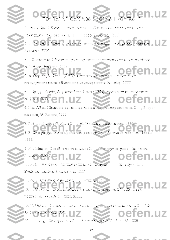 FOYDALNILGAN ADABIYOTLAR RO’YXATI
1.  Гради   Буч .  Объектно-ориентированный анализ и проектирование с 
примерами приложений на С++. Невский диалект. 2001.
2. И. Грехем. Объектно-ориентированные методы. Принципы и практика. 
Вильямс. 2004.
3. Г.С.Иванова. Объектно-ориентированное программирование. Учебник. 
МГТУ им. Баумана. 2003.
4. М.Фаулер, K.Скотт. (OYD) в кратком изложении. Применение 
стандартного языка объектного моделирования. М. Мир. 1999.
5. Г.Буч, Д. Рамбо, А. Джекобсон. Язык (OYD): руководство пользователя. 
М. ДМК. 2000.
6. Пол Айра. Объектно-ориентированное программирование на С++, Второе 
издание, М. Бином, 1999.
7. В.В.Подбельский. Язык С++. М. Финансы и статистика. 1996.
8. Б. Страуструп. Язык программирования С++. Третье издание. М. Бином. 
1999.
9. Д. Либерти. Освой самостоятельно С++: 10 минут на урок. Пер с англ. 
Вильямс. 2004.
10. Я.К.Шмидский. Программирование на языке С++. Са- моучитель. 
Учебное пособие. Диалектика. 2004.
11. А. Б. Крупник. Изучаем С++. Питер. 2003.
12. С. Мейерс. Наиболее эффективное использование С++. 35 новых 
рекомендаций. ДМК-Пресс. 2000.
13. Т. Фейсон. Объектно-ориентированное программирование на С++ 4.5. 
Киев. Диалектика, 1996.
14. Г. Шилдт. Самоучитель С++. Второе издание. СПб. BHV. 1998.
27 