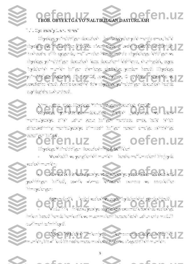 I BOB. OBYEKTGA YO’NALTIRILGAN DASTURLASH
1.1. Oyd asosiy tushunchasi
Obyektga yo’naltirilgan dasturlash – bu funksiyalar yoki mantiq emas, balki
obyektlar     va   ma’lumotlar   o’rtasida   o’zaro   aloqa   qiluvchi   patternlar   to’plamidir.
Boshqacha   qilib   aytganda,   ma’lumotlar   hamda   mantiq   obyektlarga   kiritilgan   va
obyektga   yo’naltirilgan   dasturlash   katta   dasturlarni   kichikroq,   shuningdek,   qayta
foydalanish   mumkin   bo’lgan   qismlarga   ajratishga   yordam   beradi.   Obyektga
yo’naltirilgan   dasturlash   tillariga   C#,   Java,   Python,   C++,   Visual   Basic.Net   va
JavaScript   kiradi.   Apple   asoschisi   Stiv   obyektga   yo’naltirilgan   dasturlash   haqida
quyidagicha tushuntiradi.
Nima Uchun Bizga Obyektga Yo’naltirilgan Dasturlash Kerak?
Obyektga   yo’naltirilgan   dasturlash   fikrlash   jarayoniga   va   ularni
manipulyatsiya   qilish   uchun   zarur   bo’lgan   mantiqqa   emas,   balki   ishlab
chiaruvchining   manipulyatsiya   qilmoqchi   bo’lgan   narsani   amalga   oshirishiga
qaratilgan bo’ladi.
Obyektga Yo’naltirilgan Dasturlashning Afzalliklari
 Masshtabli va yangilanishi mumkin – barcha ma’lumotlarni bir joyda
saqlash mumkin.
 Xavfsizlik – inkapsulyatsiya va abstraktsiya yordamida murakkab kod
yashiringan   bo’ladi,   texnik   xizmat   ko’rsatish   osonroq   va   protokollar
himoyalangan.
 Samaradorlik — kodni saqlash va qayta foydalanishni osonlashtiradi.
 Modullilik – inkapsulyatsiya obyektlarni avtomatik ravishda saqlashga
imkon beradi hamda hamkorlik va muammolarni bartaraf etish uchun aniq modulli
tuzilmani ta’minlaydi.
 Qayta   foydalanish   imkoniyati   –   komponentlar   qayta   ishlatilishi
mumkin, bir xil kod bir necha marta moslashtirilishi va o’zgartirilishi mumkin.
5 
