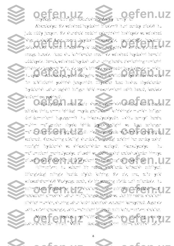 Obyektga Yo’naltirilgan Dasturlashning Asosiy Tamoyillari
Abstraktsiya :   Siz   velosiped   haydashni   bilasizmi?   Buni   qanday   qilasiz?   Bu
juda   oddiy   jarayon.   Siz   shunchaki   pedalni   aylantirishni   boshlaysiz   va   velosiped
ishga   tushadi.   Agar   tezroq   haydashni   istasangiz,   oyoqlaringiz   harakatini
tezlashtirasiz.   Mabodo   to’xtashni   yoki   tezlikni   pasaytirishni   xohlasangiz   pedalni
orqaga   burasiz.   Faqat   shu   ko’nikmalar   orqali   siz   velosiped   haydashni   bemalol
uddalaysiz. Demak, velosiped haydash uchun uning barcha qismlarining nomlarini
bilishingiz  kerakmi?  Yo’q,  siz  texnik  bilimsiz  velosipedni  haydashingiz   mumkin.
Bu aynan – Abstraktsiya, ya’ni oddiygina muhim tafsilotlarni aytib berish va orqa
fon   tafsilotlarini   yashirish   jarayonidir.   Obyektlar   faqat   boshqa   obyektlardan
foydalanish   uchun   tegishli   bo’lgan   ichki   mexanizmlarni   ochib   beradi,   keraksiz
kodlarni esa yashiradi.
  Inkapsulyatsiya :   Hech   qattiq   shamollaganmisiz?   Sizning   shifokoringiz
tabletka   tiniq,   ammo   ichidagi   mayda   granulalarni   ko’rishingiz   mumkin   bo’lgan
dori-darmonlarni   buyurganmi?   Bu   inkapsulyatsiyadir.   Ushbu   tamoyil   barcha
muhim   ma’lumotlar   obyekt   ichida   joylashganligini   va   faqat   tanlangan
ma’lumotlarning ochiqligini bildiradi. Inkapsulyatsiyada ma’lumotlar uning ichida
saqlanadi.   Kapsulaning   afzalligi   shundaki,   u   ichidagi   tarkibni   har   qanday   tashqi
noto’g’ri   foydalanish   va   shikastlanishdan   saqlaydi.   Inkapsulyatsiya   –   bu
ma’lumotlarni   manipulyatsiya   qiluvchi   va   ularni   tashqi   aralashuvlardan   himoya
qiluvchi ma’lumotlar hamda funksiyalarni bir-biriga bog’lash jarayonidir.
Polimorfizm :   Bu   xabarni   bir   nechta   shakllarda   ko’rsatish   qobiliyati.
Oilangizdagi   rolingiz   haqida   o’ylab   ko’ring.   Siz   qiz,   ona,   rafiq   yoki
xolavachchamisiz?   Vaziyatga   qarab,   siz   bir   vaqtning   o’zida   turli   rollardasiz.   Bu
polimorfizm,   obyektning   ko’p   shakllarni   olish   qobiliyati.   Obyektlar   xatti-
harakatlarni   almashish   uchun   mo’ljallangan   bo’ladi   va   ular   bir   nechta   shakllarni
olishlari mumkin, shuning uchun kodni takrorlash zaruratini kamaytiradi. Agar siz
ushbu so’zni ajratsangiz, ushbu ma’nolarni bildiradi: poli: ko’p, morfizm: shakllar.
Meros   –   obyektga   yo’naltirilgan   dasturlash   tillarining   asosiy
tushunchalaridan   biridir.   Meros   –   dasturchilar   ishini   optimallashtirish   uchun
6 