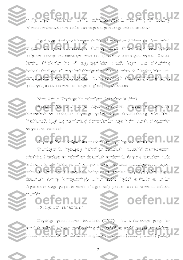 mo’ljallangan   hisoblanadi.   Ushbu   optimallashtirishda   merosning   roli   dasturiy
ta’minot muhandislariga sinflar ierarxiyasini yaratishga imkon berishdir.
Ilgari sizga dori yozib bergan shifokorni eslaysizmi? Biroq siz ularni qabul
qilgach   ham   yaxshilanmadingiz,   shuning   uchun   shifokoringiz   kasalligingiz
bo’yicha   boshqa   mutaxassisga   murojaat   qilishingiz   kerakligini   aytadi.   Odatda
barcha   shifokorlar   bir   xil   tayyorgarlikdan   o’tadi,   keyin   ular   o’zlarining
ixtisoslashtirilgan ta’lim yo’nalishlariga ajraladilar. Barchasi shifokorlar, lekin turli
darajadagi ta’limni olishadi. Meros – bu bir sinfning boshqa sinf bilan bog’lanish
qobiliyati, xuddi odamlar bir-biriga bog’langan bo’lishidek.
Nima Uchun Obyektga Yo’naltirilgan Dasturlash Muhim?
Masshtablilik,   unumdorlik,   qayta   foydalanish   mumkinligi,   axborotni
himoyalash   va   boshqalar   obyektga   yo’naltirilgan   dasturlashning     afzalliklari
hisoblanadi.   Quyidagi   rasmlardagi   elementlardan   qaysi   birini   qurish,   o‘zgartirish
va yaratish osonroq?
Obyektga Yo’naltirilgan Dasturlashni Qanday O’rganish Mumkin?
Shunday qilib, obyektga yo’naltirilgan dasturlash – bu tashkil etish va vaqtni
tejashdir.   Obyektga   yo’naltirilgan   dasturlash   yordamida   siz   yirik   dasturlarni   juda
kichikroq   kod   bo’laklariga   bo’lishingiz   mumkin   va   uzoq   muddatga   vaqtni   tejash
uchun kod bo’limlarini qayta ishlatishingiz ham mumkin. Obyektga yo’naltirilgan
dasturlash   sizning   kompyuteringiz   uchun   ancha   foydali   vositadir   va   undan
foydalanish   sizga   yuqorida   sanab   o’tilgan   ko’p   jihatlar   sababli   samarali   bo’lishi
mumkin.
1.2. Oyd qo’llash sohalari
Obyektga   yo'naltirilgan   dasturlash   (OYD)   -   bu   dasturlashga   yangi   bir
yondashuvdir.   Hisoblash   texnikasining   rivojlanishi   va   yechilayotgan   masalalarni
tobora murakkablashuvi  dasturlashning turli modellarini (paradigmalarini) yuzaga
7 