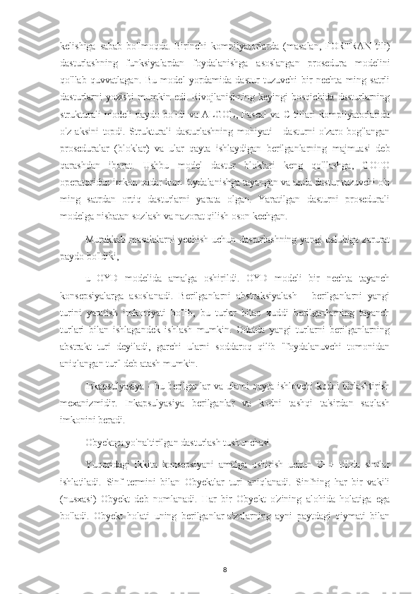 kelishiga   sabab   bo'lmoqda.   Birinchi   kompilyatorlarda   (masalan,   FORTRAN   tili)
dasturlashning   funksiyalardan   foydalanishga   asoslangan   prosedura   modelini
qo'llab   quvvatlagan.   Bu   model   yordamida   dastur   tuzuvchi   bir   nechta   ming   satrli
dasturlarni yozishi  mumkin edi. Rivojlanishning keyingi  bosqichida dasturlarning
strukturali   modeli   paydo   bo'ldi   va   ALGOL,   Pascal   va   C   tillari   kompilyatorlarida
o'z   aksini   topdi.   Strukturali   dasturlashning   mohiyati   -   dasturni   o'zaro   bog'langan
proseduralar   (bloklar)   va   ular   qayta   ishlaydigan   berilganlarning   majmuasi   deb
qarashdan   iborat.   Ushbu   model   dastur   bloklari   keng   qo'llashga,   GOTO
operatoridan imkon qadar kam foydalanishga tayangan va unda dastur tuzuvchi o'n
ming   satrdan   ortiq   dasturlarni   yarata   olgan.   Yaratilgan   dasturni   prosedurali
modelga nisbatan sozlash va nazorat qilish oson kechgan.
Murakkab masalalarni  yechish uchun dasturlashning yangi uslubiga zarurat
paydo bo'ldiki,
u   OYD   modelida   amalga   oshirildi.   OYD   modeli   bir   nechta   tayanch
konsepsiyalarga   asoslanadi.   Berilganlarni   abstraksiyalash   -   berilganlarni   yangi
turini   yaratish   imkoniyati   bo'lib,   bu   turlar   bilan   xuddi   berilganlarning   tayanch
turlari   bilan   ishlagandek   ishlash   mumkin.   Odatda   yangi   turlarni   berilganlarning
abstrakt   turi   deyiladi,   garchi   ularni   soddaroq   qilib   "foydalanuvchi   tomonidan
aniqlangan tur" deb atash mumkin.
Inkapsulyasiya  - bu berilganlar va ulami qayta ishlovchi  kodni  birlashtirish
mexanizmidir.   Inkapsulyasiya   berilganlar   va   kodni   tashqi   ta'sirdan   saqlash
imkonini beradi.
Obyektga yo'naltirilgan dasturlash tushunchasi
Yuqoridagi   ikkita   konsepsiyani   amalga   oshirish   uchun   C++   tilida   sinflar
ishlatiladi.   Sinf   termini   bilan   Obyektlar   turi   aniqlanadi.   Sinfning   har   bir   vakili
(nusxasi)   Obyekt   deb   nomlanadi.   Har   bir   Obyekt   o'zining   alohida   holatiga   ega
bo'ladi.   Obyekt   holati   uning   berilganlar-a'zolarning   ayni   paytdagi   qiymati   bilan
8 