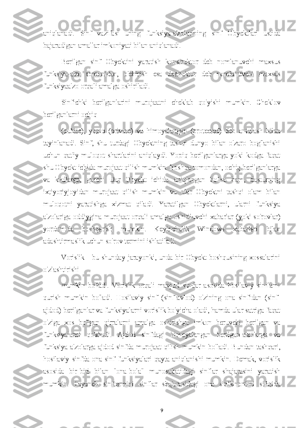 aniqlanadi.   Sinf   vazifasi   uning   funksiya-a'zolarining   sinf   Obyektlari   ustida
bajaradigan amallar imkoniyati bilan aniqlanadi.
Berilgan   sinf   Obyektini   yaratish   konstruktor   deb   nomlanuvchi   maxsus
funksiya-a'zo   tomonidan,   o'chirish   esa   destruktor   deb   nomlanuvchi   maxsus
funksiyaa'zo orqali amalga oshiriladi.
Sinfichki   berilganlarini   murojaatni   cheklab   qo'yishi   mumkin.   Cheklov
berilganlarni ochiq
(public),   yopiq   (private)   va   himoyalangan   (protected)   deb   aniqlash   bilan
tayinlanadi.   Sinf,   shu   turdagi   Obyektning   tashqi   dunyo   bilan   o'zaro   bog'lanishi
uchun   qat'iy   muloqot   shartlarini   aniqlaydi.   Yopiq   berilganlarga   yoki   kodga   faqat
shu Obyekt ichida murojaat qilish mumkin. Boshqa tomondan, ochiq berilganlarga
va   kodlarga,   garchi   ular   Obyekt   ichida   aniqlangan   bo'lsa   ham,   dasturning
ixtiyoriyjoyidan   murojaat   qilish   mumkin   va   ular   Obyektni   tashqi   olam   bilan
muloqotni   yaratishga   xizmat   qiladi.   Yaratilgan   Obyektlarni,   ularni   funksiya
a'zolariga  oddiygina  murojaat  orqali  amalga  oshiriluvchi   xabarlar   (yoki   so'rovlar)
yordamida   boshqarish   mumkin.   Keyinchalik   Windows   xabarlari   bilan
adashtirmaslik uchun so'rov termini ishlatiladi.
Vorislik   -  bu  shunday   jarayonki,  unda  bir  Obyekt   boshqusining  xossalarini
o'zlashtirishi
mumkin   bo'ladi.   Vorislik   orqali   mavjud   sinflar   asosida   hosilaviy   sinflami
qurish   mumkin   bo'ladi.   Hosilaviy   sinf   (sinf-avlod)   o'zining   ona   sinfidan   (sinf-
ajdod) berilganlar va funksiyalarni vorislik bo'yicha oladi, hamda ular satriga faqat
o'ziga   xos   bo'lgan   qirralarni   amalga   oshirishga   imkon   beruvchi   berilgan   va
funksiyalarni   qo'shadi.   Ajdod   sinfdagi   himoyalangan   berilgan-a'zolarga   va
funksiya-a'zolarga ajdod  sinfda  murojaat   qilish  mumkin  bo'ladi.  Bundan  tashqari,
hosilaviy   sinfda  ona   sinf   funksiyalari   qayta   aniqlanishi   mumkin.   Demak,   vorislik
asosida   bir-biri   bilan   "ona-bola"   munosabatidagi   sinflar   shajarasini   yaratish
mumkin.   Tayanch   sinftermini   sinflar   shajarasidagi   ona   sinfsinonimi   sifatida
9 