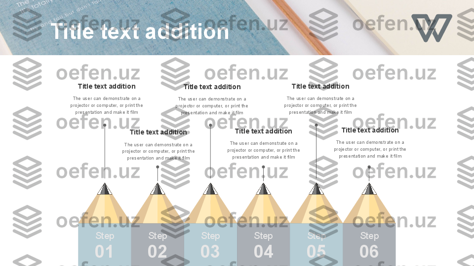 Step
01 Step
02 Step
03 Step
04 Step
0 5 Step
0 6Title text addition
The user can demonstrate on a 
projector or computer, or print the 
presentation and make it film Title text addition
The user can demonstrate on a 
projector or computer, or print the 
presentation and make it film Title text addition
The user can demonstrate on a 
projector or computer, or print the 
presentation and make it filmTitle text addition
The user can demonstrate on a 
projector or computer, or print the 
presentation and make it filmTitle text addition
The user can demonstrate on a 
projector or computer, or print the 
presentation and make it filmTitle text addition
The user can demonstrate on a 
projector or computer, or print the 
presentation and make it filmTitle text addition 