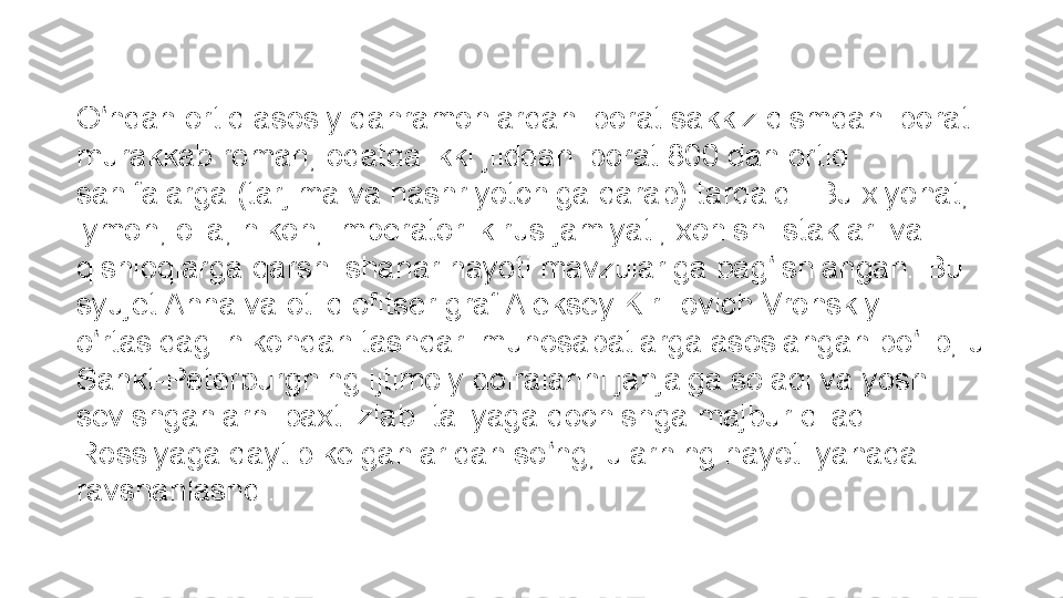 O ndan ortiq asosiy qahramonlardan iborat sakkiz qismdan iborat ʻ
murakkab roman, odatda ikki jilddan iborat 800 dan ortiq 
sahifalarga (tarjima va nashriyotchiga qarab) tarqaldi. Bu xiyonat, 
iymon, oila, nikoh, imperatorlik rus jamiyati, xohish-istaklari va 
qishloqlarga qarshi shahar hayoti mavzulariga bag ishlangan. Bu 	
ʻ
syujet Anna va otliq ofitser graf Aleksey Kirillovich Vronskiy 
o rtasidagi nikohdan tashqari munosabatlarga asoslangan bo lib, u 	
ʻ ʻ
Sankt-Peterburgning ijtimoiy doiralarini janjalga soladi va yosh 
sevishganlarni baxt izlab Italiyaga qochishga majbur qiladi. 
Rossiyaga qaytib kelganlaridan so ng, ularning hayoti yanada 	
ʻ
ravshanlashdi. 