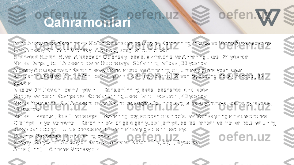 Qahramonlari
Anna Arkadyevna Karenina — Stefan Oblonskiyning singlisi, Kareninning rafiqasi va Vronskiyning sevgilisi.
Graf Aleksey Kirillovich Vronskiy -Annaning sevgilisi, otliq ofitser.
Shahzoda Stefan „Stiva“ Arkadevich Oblonskiy- davlat xizmatchisi va Annaning ukasi, 34 yoshda.
Malika Darya „Dolli“ Aleksandrovna Oblonskaya- Stefanning rafiqasi, 33 yoshda.
Aleksey Aleksandrovich Karenin-katta davlat arbobi va Annaning eri, undan yigirma yosh katta.
Konstantin „Kostya“ Dmitrievich Levin / Lyovin—Kittining sovchisi, Stivaning qadimgi do sti, er egasi, 32 ʻ
yoshda.
Nikolay Dmitrievich Levin / Lyovin — Konstantinning akasi, qashshoq ichkilikboz.
Sergey Ivanovich Koznyshev- Konstantinning ukasi, taniqli yozuvchi, 40 yoshda.
Malika Yekaterina „Kiti“ Aleksandrovna Shcherbatskaya -Dollining singlisi va keyinchalik Levinning rafiqasi, 
18 yoshda.
Malika Elizaveta „Betsi“ Tverskaya— Annaning boy, axloqan erkin do sti va Vronskiyning amakivachchasi.	
ʻ
Grafinya Lidiya Ivanovna— Kareninni o z ichiga olgan yuqori jamiyat doirasi rahbari va malika Betsi va uning 	
ʻ
doirasidan qochadi. U rus pravoslav, sirli va ma naviy qiziqishini saqlaydi.	
ʼ
Grafinya Vronskaya: Vronskiyning onasi.
Sergey „Seryozha“ Alekseyich Karenin, Anna va Kareninning o g li, 8 yoshda.	
ʻ ʻ
Anna (Enni)— Anna va Vronsky qizi. 