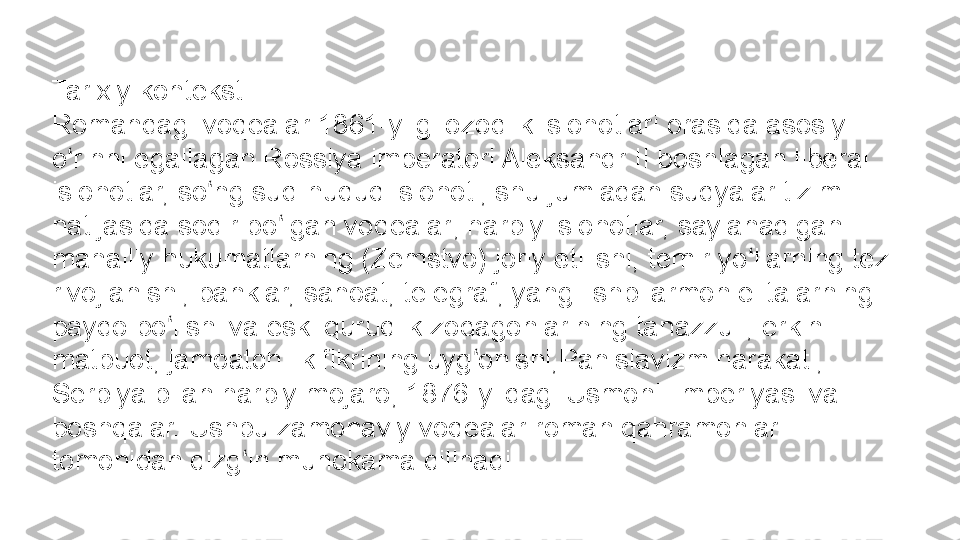 Tarixiy konteksti
Romandagi voqealar 1861-yilgi ozodlik islohotlari orasida asosiy 
o rinni egallagan Rossiya imperatori Aleksandr II boshlagan liberal ʻ
islohotlar, so ng sud-huquq islohoti, shu jumladan sudyalar tizimi 	
ʻ
natijasida sodir bo lgan voqealar; harbiy islohotlar, saylanadigan 	
ʻ
mahalliy hukumatlarning (Zemstvo) joriy etilishi, temir yo llarning tez 	
ʻ
rivojlanishi, banklar, sanoat, telegraf, yangi ishbilarmon elitalarning 
paydo bo lishi va eski quruqlik zodagonlarining tanazzuli, erkin 	
ʻ
matbuot, jamoatchilik fikrining uyg onishi,Panislavizm harakati, 	
ʻ
Serbiya bilan harbiy mojaro, 1876-
  yildagi Usmonli imperiyasi va 
boshqalar. Ushbu zamonaviy voqealar roman qahramonlari 
tomonidan qizg in muhokama qilinadi.	
ʻ 