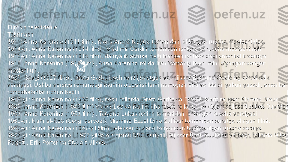 Film va televidenie
Tahrirlash
1911: Anna Karenine (1911 film) , Moris André Maytre tomonidan ishlangan ruscha moslashtirish.
1914-yil: Anna Karenina (1914 film) , Vladimir Gardin tomonidan ishlangan ruscha moslashtirish
1915-yil: Anna Karenina (1915 film), daniyalik aktrisa Betti Nansen ishtirokidagi amerikalik versiya
1918: Anna Karenina (1918 film) , Anna Karenina rolida Iren Varsaniy bosh rolni o ynagan venger ʻ
moslashuvi.
1927: Sevgi (1927 film) , Greta Garbo bosh rolni ijro etgan va rejissor Edmund Goulding amerikalik 
versiyasi. Ushbu versiya romandagi muhim o zgarishlarni namoyish etdi va ikki xil yakun yasadi, amerikalik 	
ʻ
tomoshabinlar uchun baxtli
1935-yil: Anna Karenina (1935 film), bosh rollarda Greta Garbo va Fredrik Mart; rejissor Klarens Braun
1948: Anna Karenina (1948 film) Vivien Ley va Ralf Richardson rollarini ijro etgan; rejissori Julien Duvivier
1953: Anna Karenina (1953 film) , Tatyana Lukashevich tomonidan ishlangan ruscha versiyasi
1960-yil: Nahr al-Xob (Sevgi daryosi), Misrning Ezzel Dine Zulficar tomonidan suratga olingan filmi.
1967-yil: Anna Karenina (1967-yil film) , Aleksandr Zarxi tomonidan boshqarilgan ruscha versiya
1977-yil: Anna Karenina , 1977-yilda o n qismli BBC seriyali, rejissor Bazil Koulman va bosh rollarda Nikola 	
ʻ
Pagett , Erik Porter va Styuart Uilson. 