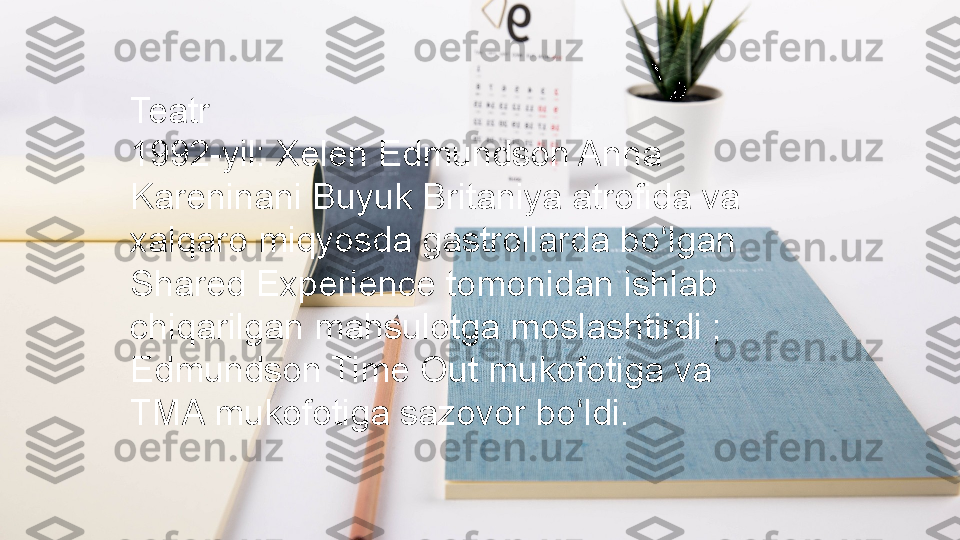 Teatr
1992-yil: Xelen Edmundson Anna 
Kareninani Buyuk Britaniya atrofida va 
xalqaro miqyosda gastrollarda bo lgan ʻ
Shared Experience tomonidan ishlab 
chiqarilgan mahsulotga moslashtirdi ; 
Edmundson Time Out mukofotiga va 
TMA mukofotiga sazovor bo ldi.	
ʻ 