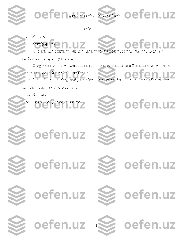 Mavzu: Issiqlik o’tkazuvchanlik.
Reja:
I. Kirish.
II. Asosiy qism.
1. Chegarada bir qatlamli va ko'p qatlamli tekis devorlar orqali issiqlik uzatilishi.  1-
va 3-turdagi chegarviy shartlar.
2. O’zgarmas   va   o'zgaruvchan   issiqlik   o'tkazuvchanlik   koeffitsientlarida   haroratni
taqsimlash. Issiqlik uzatilish koeffitsienti.
3. 1-   va   3-turdagi   chegaraviy   shartlarda   bir   qatlamli   va   ko'p   qatlamli   silindrsimon
devorlar orqali issiqlik uzatilishi.
III. Xulosa.
IV. Foydalanilgan adabiyotlar.
1 