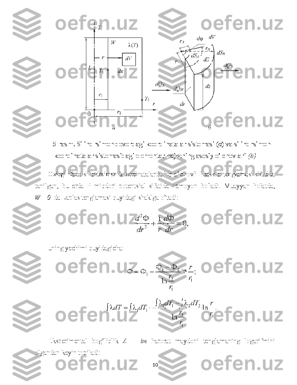 5-rasm. Silindrsimon devordagi koordinatalar sistemasi ( a ) va silindrsimon
koordinatalar sistemasidagi elementar hajmning asosiy o'lchovlari   (b)
Oxirgi ifoda silindrsimon koordinatalarda bir o'lchovli Puasson tenglamasi sifatida
tanilgan,   bu   erda   P   miqdori   potentsial   sifatida   namoyon   bo'ladi.   Muayyan   holatda,
W =0    da Laplas tenglamasi quyidagi shaklga o’tadi:
uning yechimi quyidagicha:
Eksperimental   bog’liqlik   A   =   be   harorat   maydoni   tenglamaning   logarifmini
olgandan keyin topiladi:
10 
