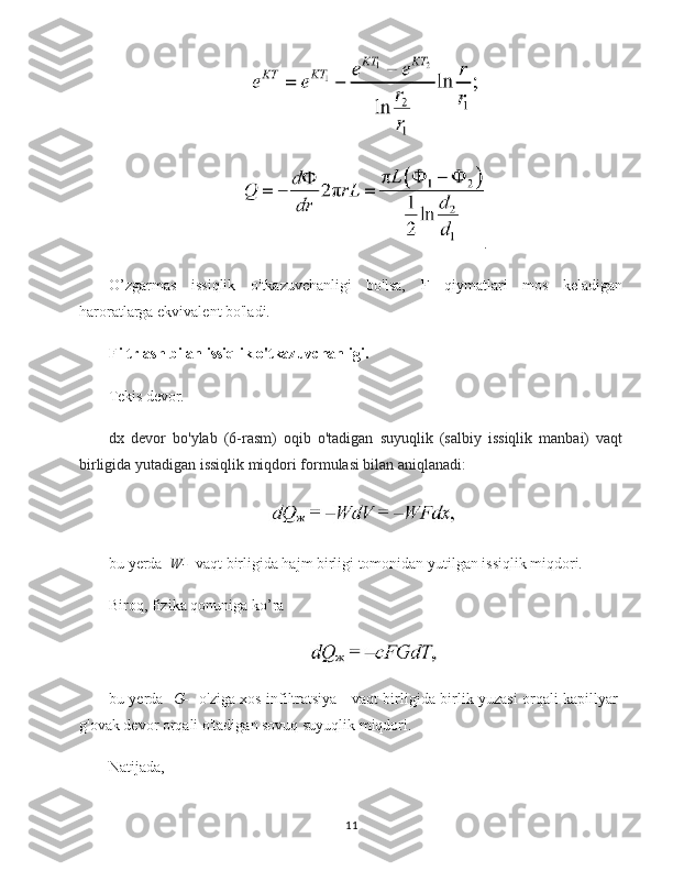 .
O’zgarmas   issiqlik   o'tkazuvchanligi   bo'lsa,   F   qiymatlari   mos   keladigan
haroratlarga ekvivalent bo'ladi.
Filtrlash bilan issiqlik o'tkazuvchanligi.
Tekis devor.
dx   devor   bo'ylab   (6-rasm)   oqib   o'tadigan   suyuqlik   (salbiy   issiqlik   manbai)   vaqt
birligida yutadigan issiqlik miqdori formulasi bilan aniqlanadi:
bu yerda   W-   vaqt birligida hajm birligi tomonidan yutilgan issiqlik miqdori.
Biroq, fizika qonuniga ko’ra 
bu yerda    G-    o'ziga xos infiltratsiya - vaqt birligida birlik yuzasi orqali kapillyar-
g'ovak devor orqali o'tadigan sovuq suyuqlik miqdori.
Natijada,  
11 