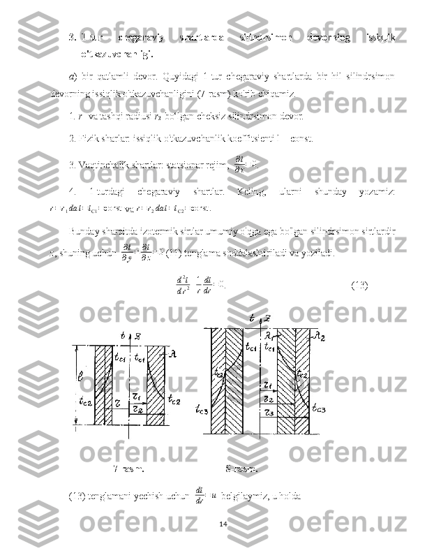 3. 1-tur   chegaraviy   shartlarda   silindrsimon   devorning   issiqlik
o'tkazuvchanligi.
a )   bir   qatlamli   devor.   Quyidagi   1-tur   chegaraviy   shartlarda   bir   hil   silindrsimon
devorning issiqlik o'tkazuvchanligini (7-rasm) ko'rib chiqamiz.
1 . r
1   va tashqi radiusi  r
2   bo‘lgan cheksiz silindrsimon devor.
2. Fizik sharlar: issiqlik o'tkazuvchanlik koeffitsienti l = const.
3. Vaqtinchalik shartlar: statsionar rejim,  ∂t
∂τ=	0 .
4.   1-turdagi   chegaraviy   shartlar.   Keling,   ularni   shunday   yozamiz:	
r=	r1da	t=tC1=const
  va 	r=	r2da	t=tC2=const	.
Bunday sharoitda izotermik sirtlar umumiy o'qga ega bo'lgan silindrsimon sirtlardir
z , shuning uchun   ∂ t
∂ y = ∂ t
∂ z = 0
 (11) tenglama soddalashtiriladi va yoziladi.
d 2
t
d r 2 + 1
r dt
dr = 0
.  (13)
      7-rasm.   8-rasm.
(13) tenglamani yechish uchun  	
dt
dr	=	u   belgilaymiz, u holda 
14 