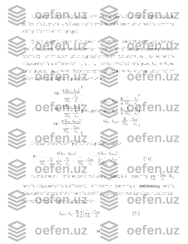 Bunday   holda ,  u   chiziqli   issiqlik   oqimi   zichligi   deyiladi .  U   oldingi   qiymatlardan  ql
ga   farq   qiladi ,   chunki   u   radiusga   bog ' liq   emas   va   tekis   devor   uchun   issiqlik   oqimining
zichligi   bilan   bir   xil   rol   o ' ynaydi .
b )   ko ' p   qatlamli   devor .   Ko ' p   qavatli   silindrsimon   devor   (8- rasm )   ular   orasidagi
ideal   aloqaga   ega   bo ' lgan   n   ta   qatlamdan   iborat   bo ' lsin   (4- turdagi   chegaraviy   shartlar
bajariladi ).   Har   bir   qatlam   uchun   quyidagilar   ma ' lum :   radiuslar   r
1 ,   r
2   …   r
n + 1   va   issiqlik
o ' tkazuvchanlik   koeffitsientlari     l
1 ,   l
2   …   l
n .   Harorat o'rnatiladi ichki yuza   	
tC1=	const , va
tashqi   yuzada   -  	
tCn+1=const	.   Statsionar   rejim   uchun,  	ql=const	,   shuning   uchun   har   bir
qatlam uchun quyidagilarni yozishimiz mumkin:	
¿ql=	π(tC1−tC2)	
1
2λ1
ln	r2
r1	
¿ql=	π(tC2−tC3)	
1
2λ2
ln	r3
r2	
¿ql=	π(tCn−tCn+1)	
1
2λn
ln	rn+1
rn	
}
,
  bu yerda   ¿ t
C 1 − t
C 2 = q
l
π 1
2 λ
1 ln r
2
r
1
¿ t
C 2 − t
C 3 = q
l
π 1
2 λ
2 ln r
3
r
2
¿ t
Cn − t
Cn + 1 = q
l
2 λ
n ln r
n + 1
r
n	
} + .
O'ngdagi tenglamalarni yig'ib, biz quyidagini olamiz:
q
l = π ( t
C 1 − t
Cn + 1 )
1
2 λ
1 ln r
2
r
1 + 1
2 λ
2 ln r
3
r
2 + ... + 1
2 λ
n ln r
n + 1
r
n = π ( t
C 1 − t
Cn + 1 )
∑
i = 1n
1
2 λ
i ln r
i + 1
r
i ,
(19)
Bu erda  r
i  va  r
i + 1  - ichki va tashqi radiuslar  i  - qavat;  l
i    i –  qavatning   1
2 λ
i ln r
i + 1
r
i = R
l λi
issiqlik   o'tkazuvchanlik   koeffitsienti;   -   silindrsimon   devorning   i   -   qatlamining   issiqlik
o'tkazuvchanligining chiziqli issiqlik qarshiligi. Qatlamlar orasidagi aloqa nuqtalaridagi
haroratni formula bo'yicha topish mumkin
     t
Ci + 1 = t
C1 − q
l
π ∑
i = 1i
1
2 λ
i ln r
i + 1
r
i .
(20)
16 