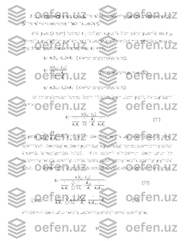 3-tur   chegaraviy   shartlarda   silindrsimon   devorning   issiqlik   o'tkazuvchanligi
(silindrsimon devor orqali issiqlik uzatish).
Ichki   yuza   (9-rasm)   harorati   t  
j1   bo’lgan   suyuqlik   bilan   tashqi   yuzaniki   esa   t  
j2 ,
haroratli suyuqlik bilan yuvilsin, issiqlik uzatish koeffitsientlari mos ravishda a
1  va a
2  ga
teng. Shuning uchun statsionar rejimda  ql=const	,
q
l = α
1 ( t
j1 − t
С 1 ) π d
1 (Rixman tenglamasiga ko'ra),
q
l = π ( t
С 1 − t
С 2 )
1
2 λ ln d
2
d
1 ((3.18) tenglamaga muvofiq),	
ql=α2(tС2−tj2)πd2
(Rixman tenglamasiga ko'ra).
Har   bir   tenglamadan   harorat   farqini   ifodalab,   keyin   ularni   yig'ib,   biz   quyidagini
olamiz:	
ql=	π(tj1−tj2)	
1
α1d1
+	1
2λln	d2
d1
+	1
α2d2
.
(21)
bu   yerda     1
α
1 d
1 , 1
α
2 d
2 = R
l α   silindrsimon   devorning   issiqlik   uzatilishining   chiziqli   termal
qarshiliklari. Devordagi va devor yaqinidagi suyuqlikdagi harorat taqsimotining tabiati
9-rasmda   ko'rsatilganidek   bo'ladi.     Ko'p   qatlamli   silindrsimon   devor   uchun   bir
qatlamning  issiqlik   qarshiligi   o'rniga  barcha   qatlamlarning  issiqlik   qarshiligi   yig'indisi
kiradi.           9-rasm  ((3.19) tenglamaga qarang), shuning uchun quyidagini biz olamiz:	
ql=	π(tj1−tj2)	
1
α1d1
+∑i=1
n	1
2λi
ln	di+1	
di
+	1	
α2dn+1
.
(22)
Qiymat 1
α
1 d
1 +
∑
i = 1n
1
2 λ
i ln d
i + 1
d
i + 1
α
2 d
n + 1 = R
l  (23)
silindrsimon devor uchun issiqlik uzatishning chiziqli termal qarshiligi va
17 