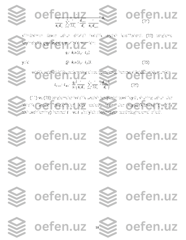 1
1
α
1 d
1 +
∑
i = 1n
1
2 λ
i ln d
i + 1
d
i + 1
α
2 d
n + 1 = k
l
(24)
silindrsimon   devor   uchun   chiziqli   issiqlik   uzatish   koeffitsienti.   (22)   tenglama
keyinchalik quyidagicha yozilishi mumkin:
q
l = k
l π ( t
j1 − t
j2 )
yoki Q=klπ(tj1−tj2)l .  (25)
Issiqlik oqimini bilib, qatlamning aloqa nuqtalarida harorat sifatida topish mumkin	
tСi+1=tЖ1−	ql
π(	
1
α1d1
+∑i=1
i	1
2λi
ln	di+1
di).
(26)
(11) va (25) tenglamalar issiqlik uzatish jarayonini tavsiflaydi, shuning uchun ular
issiqlik   uzatish   tenglamalari   deb   ataladi,   lekin   ular   suyuqliklarning   (issiqlik
tashuvchilarning) harorati  t 
L1  va  t 
L2  bo'ylab o'zgarmagan taqdirdagina amal qiladi.
18 