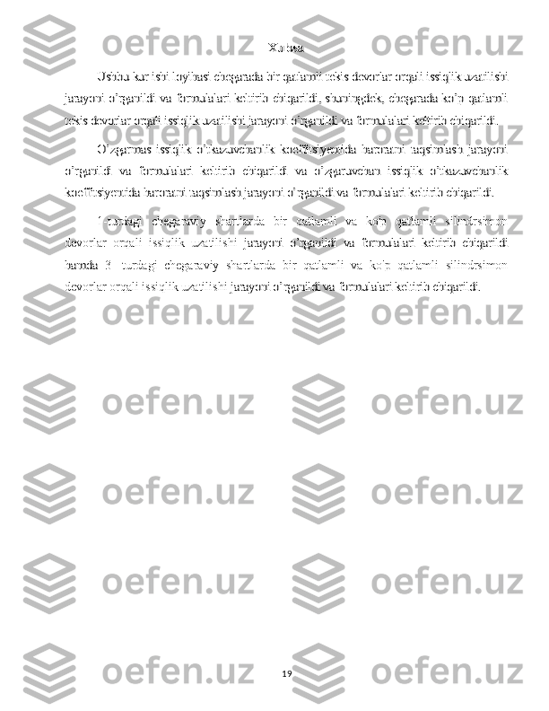 Xulosa	
Ushbu kur ishi loyihasi chegarada bir qatlamli tekis devorlar orqali issiqlik uzatilishi	
jarayoni o’rganildi va formulalari keltirib chiqarildi, shuningdek, chegarada ko’p qatlamli
tekis devorlar orqali issiqlik uzatilishi jarayoni o’rganildi va formulalari keltirib chiqarildi.	
O’zgarmas   issiqlik   o’tkazuvchanlik   koeffitsiyentida   haroratni   taqsimlash   jarayoni	
o’rganildi   va   formulalari   keltirib   chiqarildi   va   o’zgaruvchan   issiqlik   o’tkazuvchanlik
koeffitsiyentida haroratni taqsimlash jarayoni o’rganildi va formulalari keltirib chiqarildi.1-turdagi   chegaraviy   shartlarda   bir   qatlamli   va   ko'p   qatlamli   silindrsimon
devorlar   orqali   issiqlik   uzatilishi  	
jarayoni   o’rganildi   va   formulalari   keltirib   chiqarildi	
hamda  
3-   turdagi   chegaraviy   shartlarda   bir   qatlamli   va   ko'p   qatlamli   silindrsimon
devorlar orqali issiqlik uzatilishi 	
jarayoni o’rganildi va formulalari keltirib chiqarildi.
19 