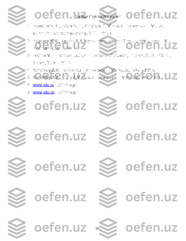 Foydalanilgan adabiyotlar1. Baxvalov   N.   S.,   Jidkov   N.   P.,   Kobelkov   G.   M   Численние методи.   –   M.:   Izd-
vo   Binom.   Laboratoriya   znaniy,   2011.   –   640   s.
2. Belyayev   N.M.,   Ryadno   A.A   Метод нестационарной теплопроводности - М. 
Висшая школа.   1978.
3. Israilov   M.I.   Hisoblash   usullari.–   Toshkent:   O‘qituvchi,   -   1-qism,   2003.   -   450   b.,  
2-qism,   2008.   –   340   b.
4. Samarskiy   A.A.   Теория разностних схем.   –   M.:   Nauka,   1989.   –   656  s,  
5. Samarskiy   A.A.,   Gulin   A.V.   Численние методи. – M.:Nauka,1989.–432   s.
6. www.edu.ru     – ta’lim sayti.
7. www.edu.uz     – ta’lim sayti.
20 