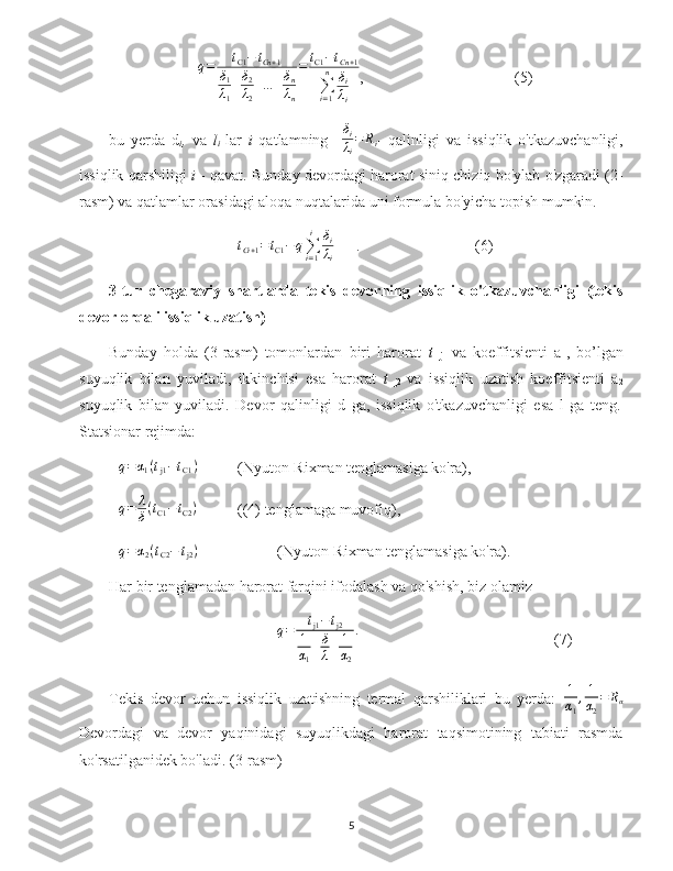 q = t
C1 − t
Cn + 1
δ
1
λ
1 + δ
2
λ
2 + ... + δ
n
λ
n = t
C1 − t
Cn + 1
∑
i = 1n
δ
i
λ
i ,  (5)
bu   yerda   d
i ,   va   l
i   lar   i   qatlamning    δi
λi
=	Ri -   qalinligi   va   issiqlik   o'tkazuvchanligi,
issiqlik qarshiligi  i   - qavat. Bunday devordagi harorat siniq chiziq bo'ylab o'zgaradi (2-
rasm) va qatlamlar orasidagi aloqa nuqtalarida uni formula bo'yicha topish mumkin.
t
Ci + 1 = t
C1 − q
∑
i = 1i
δ
i
λ
i .  (6)
3-tur   chegaraviy   shartlarda   tekis   devorning   issiqlik   o'tkazuvchanligi   (tekis
devor orqali issiqlik uzatish)
Bunday   holda   (3-rasm)   tomonlardan   biri   harorat   t  
j1   va   koeffitsienti   a
1 ,   bo’lgan
suyuqlik   bilan   yuviladi,   ikkinchisi   esa   harorat   t  
j2   va   issiqlik   uzatish   koeffitsienti   a
2
suyuqlik   bilan   yuviladi.   Devor   qalinligi   d   ga,   issiqlik   o'tkazuvchanligi   esa   l   ga   teng .
Statsionar rejimda:	
q=	α1(tj1−tС1)
(Nyuton-Rixman tenglamasiga ko'ra),	
q=	λ
δ(tC1−tC2)
((4) tenglamaga muvofiq),	
q=	α2(tС2−	tj2)
(Nyuton-Rixman tenglamasiga ko'ra).
Har bir tenglamadan harorat farqini ifodalash va qo'shish, biz olamiz
q = t
j1 − t
j2
1
α
1 + δ
λ + 1
α
2 .
(7)
Tekis   devor   uchun   issiqlik   uzatishning   termal   qarshiliklari   bu   yerda:   1
α
1 , 1
α
2 = R
α
Devordagi   va   devor   yaqinidagi   suyuqlikdagi   harorat   taqsimotining   tabiati   rasmda
ko'rsatilganidek bo'ladi. (3-rasm)
5 