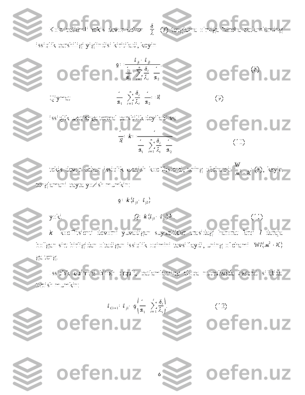 Ko'p   qatlamli   tekis   devor   uchun    δ
λ     (7)   tenglama   o'rniga   barcha   qatlamlarning
issiqlik qarshiligi yig'indisi kiritiladi, keyin
      q = t
j1 − t
j2
1
α
1 +
∑
i = 1n
δ
i
λ
i + 1
α
2 .
(8)
Qiymat       1
α
1 +
∑
i = 1n
δ
i
λ
i + 1
α
2 = R
(9)
issiqlik uzatishga termal qarshilik deyiladi va
      	
1
R=k=	1	
1
α1
+∑i=1
n	δi
λi
+	1
α2 (10)
tekis   devor   uchun   issiqlik   uzatish   koeffitsienti,   uning   o'lchami:   W
м 2
⋅ К   (8),   keyin
tenglamani qayta yozish mumkin:
      	
q=	k(tj1−	tj2)
yoki       Q = k ( t
j1 − t
j2 ) F
.  (11)
k     koeffitsienti   devorni   yuvadigan   suyuqliklar   orasidagi   harorat   farqi   1   daraja
bo'lgan sirt birligidan o'tadigan issiqlik oqimini tavsiflaydi, uning o'lchami     W/ ( м 2
⋅ К )
ga teng.
Issiqlik   oqimini   bilish   orqali,   qatlamlarning   aloqa   nuqtalarida   harorat   sifatida
topish mumkin:
t
С i + 1 = t
j1 − q	
( 1
α
1 +
∑
i = 1i
δ
i
λ
i	) .
(12)
6 