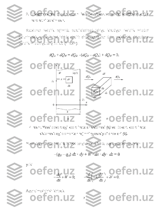 2. O’zgarmas   va   o'zgaruvchan   issiqlik   o'tkazuvchanlik   koeffitsientlarida
haroratni taqsimlash.
Statsionar   issiqlik   rejimida   parallelepiped   ichiga   kiradigan   issiqlik   miqdori
(shuningdek,   uning   hajmi   ichida   ajralib   chiqadigan)   har   doim   tashqarida   chiqadigan
issiqlik miqdoriga teng bo'ladi (4-rasm):  
4-rasm. Yassi devordagi koordinatalar sistemasi   (a)   va Dekart koordinata
sistemasidagi elementar hajmning asosiy o'lchovlari   (b).
Yassi devor uchun issiqlik balansi tenglamasi sifatida qayta yozilishi mumkin
yoki
Agar almashtirish  kiritsak  
7 