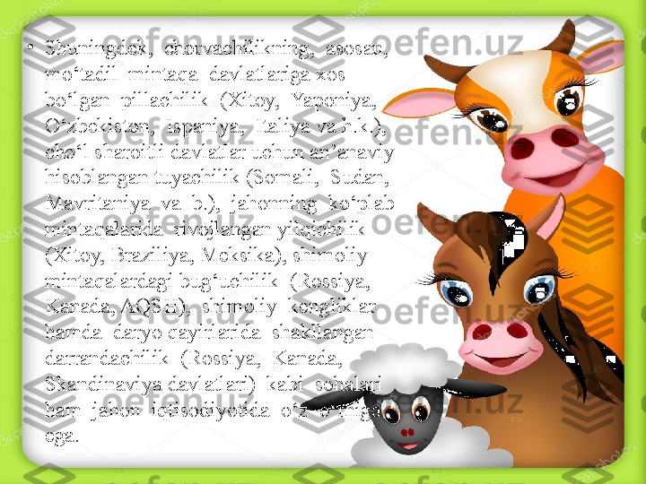 •
Shuningdek,  chorvachilikning,  asosan,  
mo‘tadil  mintaqa  davlatlariga xos  
bo‘lgan  pillachilik  (Xitoy,  Yaponiya,  
O‘zbekiston,  Ispaniya,  Italiya va h.k.), 
cho‘l sharoitli davlatlar uchun an’anaviy 
hisoblangan tuyachilik (Somali,  Sudan,  
Mavritaniya  va  b.),  jahonning  ko‘plab  
mintaqalarida  rivojlangan yilqichilik 
(Xitoy, Braziliya, Meksika), shimoliy 
mintaqalardagi bug‘uchilik  (Rossiya,  
Kanada, AQSH),  shimoliy  kengliklar  
hamda  daryo qayirlarida  shakllangan  
darrandachilik  (Rossiya,  Kanada,  
Skandinaviya davlatlari)  kabi  sohalari  
ham  jahon  iqtisodiyotida  o‘z  o‘rniga  
ega. 