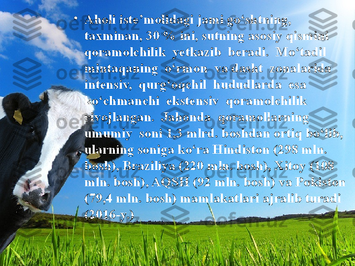 •
Aholi iste’molidagi jami go‘shtning, 
taxminan, 30 % ini, sutning asosiy qismini  
qoramolchilik  yetkazib  beradi.  Mo‘tadil  
mintaqaning  o‘rmon  va dasht  zonalarida  
intensiv,  qurg‘oqchil  hududlarda  esa  
ko‘chmanchi  ekstensiv  qoramolchilik  
rivojlangan.  Jahonda  qoramollarning  
umumiy  soni 1,3 mlrd. boshdan ortiq bo‘lib, 
ularning soniga ko‘ra Hindiston (298 mln. 
bosh), Braziliya (220 mln. bosh), Xitoy (108 
mln. bosh), AQSH (92 mln. bosh) va Pokiston 
(79,4 mln. bosh) mamlakatlari ajralib turadi 
(2016-y.) 