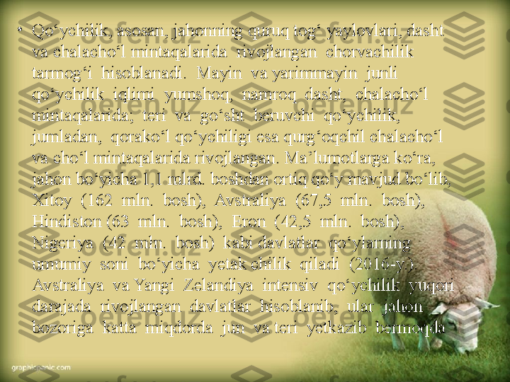 •
Qo‘ychilik, asosan, jahonning quruq tog‘ yaylovlari, dasht 
va chalacho‘l mintaqalarida  rivojlangan  chorvachilik  
tarmog‘i  hisoblanadi.  Mayin  va yarimmayin  junli  
qo‘ychilik  iqlimi  yumshoq,  namroq  dasht,  chalacho‘l 
mintaqalarida;  teri  va  go‘sht  beruvchi  qo‘ychilik,  
jumladan,  qorako‘l qo‘ychiligi esa qurg‘oqchil chalacho‘l 
va cho‘l mintaqalarida rivojlangan. Ma’lumotlarga ko‘ra, 
jahon bo‘yicha 1,1 mlrd. boshdan ortiq qo‘y mavjud bo‘lib,  
Xitoy  (162  mln.  bosh),  Avstraliya  (67,5  mln.  bosh),  
Hindiston (63  mln.  bosh),  Eron  (42,5  mln.  bosh),  
Nigeriya  (42  mln.  bosh)  kabi davlatlar  qo‘ylarning  
umumiy  soni  bo‘yicha  yetak chilik  qiladi  (2016-y.). 
Avstraliya  va Yangi  Zelandiya  intensiv  qo‘ychilik  yuqori  
darajada  rivojlangan  davlatlar  hisoblanib,  ular  jahon  
bozoriga  katta  miqdorda  jun  va teri  yetkazib  bermoqda 