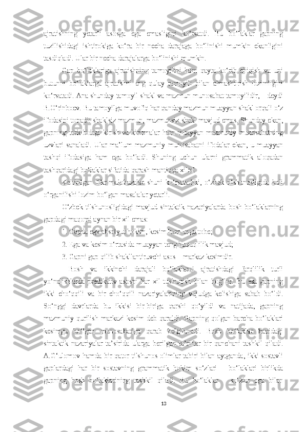 ajratishning   yеtarli   asosga   ega   emasligini   kо‘rsatdi.   Bu   bо‘laklar   gapning
tuzilishidagi   ishtirokiga   kо‘ra   bir   nеcha   darajaga   bо‘linishi   mumkin   ekanligini
tasdiqladi. Ular bir nеcha darajalarga bо‘linishi mumkin.
Gap   bо‘laklariga   ajratishning   tamoyilini   ham   qayta   kо‘rib   chiqish   va   uni
butunni   bо‘laklarga   ajratishni   eng   qulay   tamoyili   bilan   almashtirish   lozimligini
kо‘rsatadi. Ana shunday tamoyil shakl va mazmun munosabat tamoyilidir, – dеydi
B.О‘rinboеv. Bu tamoyilga muvofiq har qanday mazmun muayyan shakl orqali о‘z
ifodasini topadi: shaklsiz mazmun, mazmunsiz shakl mavjud emas. Shunday ekan,
gapning   tarkibidagi   kirish   va   kiritmalar   ham   muayyan   mazmuniy   munosabatning
uzvlari   sanaladi.   Ular   ma’lum   mazmuniy   munosabatni   ifodalar   ekan,   u   muayyan
tashqi   ifodasiga   ham   ega   bо‘ladi.   Shuning   uchun   ularni   grammatik   aloqadan
tashqaridagi bо‘laklar sifatida qarash mantiqqa xilof.
Kеltirilgan   fikr-mulohazalar   shuni   kо‘rsatadiki,   о‘zbеk   tilshunosligida   hali
о‘rganilishi lozim bо‘lgan masalalar yеtarli. 
О‘zbek   tilshunosligidagi   mavjud   sintaktik   nazariyalarda  bosh   bо‘laklarning
gapdagi maqomi aynan bir xil emas: 
1. Gapda ega absolyut hokim, kesim ham unga tobe; 
2. Ega va kesim о‘rtasida muayyan teng huquqlilik mavjud; 
3. Gapni gap qilib shakllantiruvchi asos – markaz kesimdir.
  Bosh   va   ikkinchi   darajali   bо‘laklarni   ajratishdagi   farqlilik   turli
yо‘nalishlarda   predikativ   asosni   har   xil   tushunish   bilan   bog‘liq.   Bu   esa   gapning
ikki   chо‘qqili   va   bir   chо‘qqili   nazariyalarining   vujudga   kelishiga   sabab   bо‘ldi.
Sо‘nggi   davrlarda   bu   ikkisi   bir-biriga   qarshi   qо‘yildi   va   natijada,   gapning
mazmuniy-qurilish   markazi   kesim   deb   qaraldi.   Gapning   qolgan   barcha   bо‘laklari
kesimga   bо‘lgan   munosabatiga   qarab   belgilanadi.   Bosh   bо‘laklar   haqidagi
sintaktik   nazariyalar   ta’sirida   ularga   berilgan   ta’riflar   bir   qanchani   tashkil   qiladi.
A.G‘ulomov hamda bir qator tilshunos olimlar tabiri bilan aytganda, ikki sostavli
gaplardagi   har   bir   sostavning   grammatik   hokim   sо‘zlari   –   bо‘laklari   birlikda
gapning   bosh   bо‘laklarining   tashkil   qiladi.   Bu   bо‘laklar   –   sо‘zlar   ega   bilan
13 